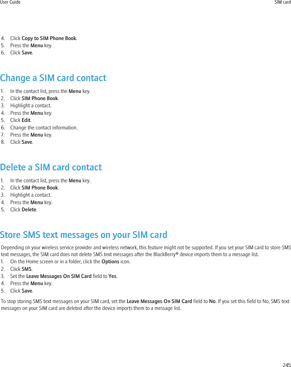 4. Click Copy to SIM Phone Book.5. Press the Menu key.6. Click Save.Change a SIM card contact1. In the contact list, press the Menu key.2. Click SIM Phone Book.3. Highlight a contact.4. Press the Menu key.5. Click Edit.6. Change the contact information.7. Press the Menu key.8. Click Save.Delete a SIM card contact1. In the contact list, press the Menu key.2. Click SIM Phone Book.3. Highlight a contact.4. Press the Menu key.5. Click Delete.Store SMS text messages on your SIM cardDepending on your wireless service provider and wireless network, this feature might not be supported. If you set your SIM card to store SMStext messages, the SIM card does not delete SMS text messages after the BlackBerry® device imports them to a message list.1. On the Home screen or in a folder, click the Options icon.2. Click SMS.3. Set the Leave Messages On SIM Card field to Yes.4. Press the Menu key.5. Click Save.To stop storing SMS text messages on your SIM card, set the Leave Messages On SIM Card field to No. If you set this field to No, SMS textmessages on your SIM card are deleted after the device imports them to a message list.User Guide SIM card245