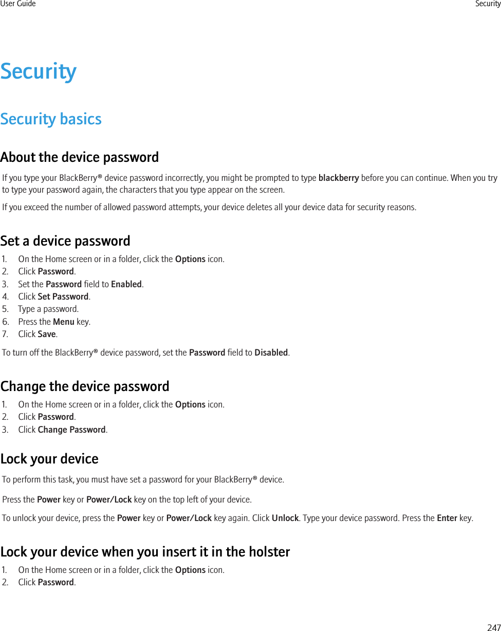 SecuritySecurity basicsAbout the device passwordIf you type your BlackBerry® device password incorrectly, you might be prompted to type blackberry before you can continue. When you tryto type your password again, the characters that you type appear on the screen.If you exceed the number of allowed password attempts, your device deletes all your device data for security reasons.Set a device password1. On the Home screen or in a folder, click the Options icon.2. Click Password.3. Set the Password field to Enabled.4. Click Set Password.5. Type a password.6. Press the Menu key.7. Click Save.To turn off the BlackBerry® device password, set the Password field to Disabled.Change the device password1. On the Home screen or in a folder, click the Options icon.2. Click Password.3. Click Change Password.Lock your deviceTo perform this task, you must have set a password for your BlackBerry® device.Press the Power key or Power/Lock key on the top left of your device.To unlock your device, press the Power key or Power/Lock key again. Click Unlock. Type your device password. Press the Enter key.Lock your device when you insert it in the holster1. On the Home screen or in a folder, click the Options icon.2. Click Password.User Guide Security247