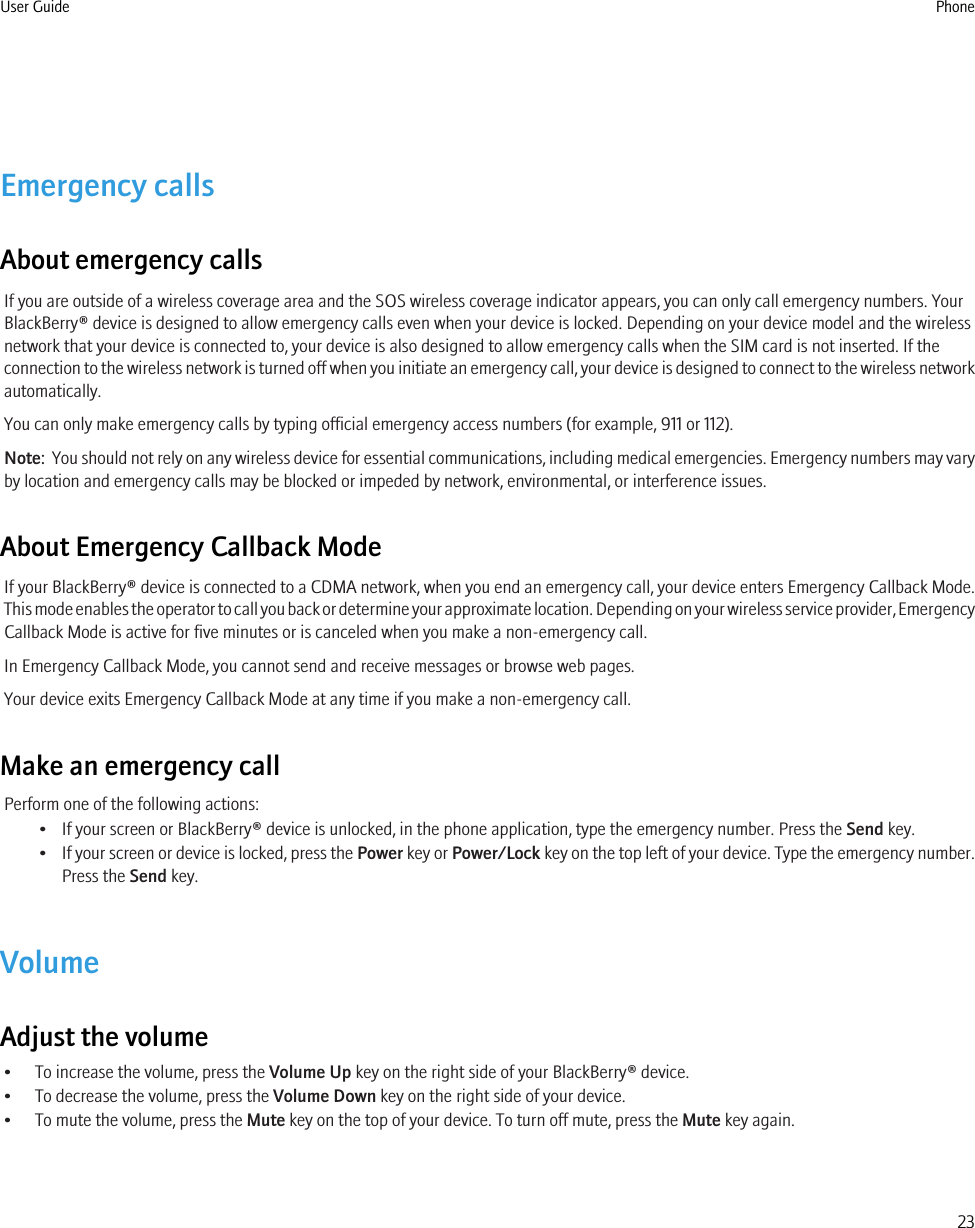 Emergency callsAbout emergency callsIf you are outside of a wireless coverage area and the SOS wireless coverage indicator appears, you can only call emergency numbers. YourBlackBerry® device is designed to allow emergency calls even when your device is locked. Depending on your device model and the wirelessnetwork that your device is connected to, your device is also designed to allow emergency calls when the SIM card is not inserted. If theconnection to the wireless network is turned off when you initiate an emergency call, your device is designed to connect to the wireless networkautomatically.You can only make emergency calls by typing official emergency access numbers (for example, 911 or 112).Note:  You should not rely on any wireless device for essential communications, including medical emergencies. Emergency numbers may varyby location and emergency calls may be blocked or impeded by network, environmental, or interference issues.About Emergency Callback ModeIf your BlackBerry® device is connected to a CDMA network, when you end an emergency call, your device enters Emergency Callback Mode.This mode enables the operator to call you back or determine your approximate location. Depending on your wireless service provider, EmergencyCallback Mode is active for five minutes or is canceled when you make a non-emergency call.In Emergency Callback Mode, you cannot send and receive messages or browse web pages.Your device exits Emergency Callback Mode at any time if you make a non-emergency call.Make an emergency callPerform one of the following actions:• If your screen or BlackBerry® device is unlocked, in the phone application, type the emergency number. Press the Send key.•If your screen or device is locked, press the Power key or Power/Lock key on the top left of your device. Type the emergency number.Press the Send key.VolumeAdjust the volume• To increase the volume, press the Volume Up key on the right side of your BlackBerry® device.• To decrease the volume, press the Volume Down key on the right side of your device.• To mute the volume, press the Mute key on the top of your device. To turn off mute, press the Mute key again.User Guide Phone23