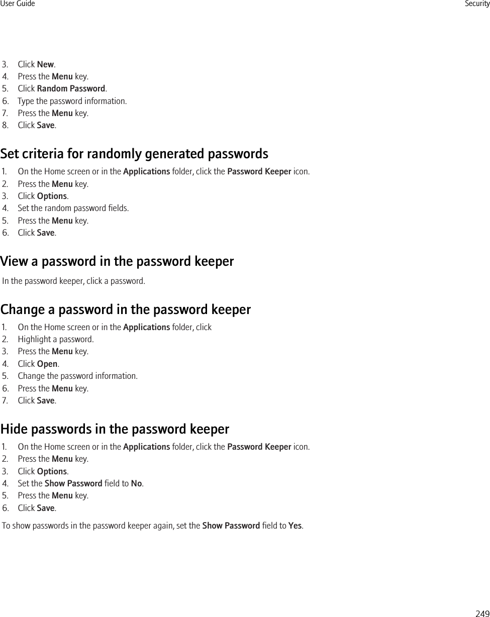 3. Click New.4. Press the Menu key.5. Click Random Password.6. Type the password information.7. Press the Menu key.8. Click Save.Set criteria for randomly generated passwords1. On the Home screen or in the Applications folder, click the Password Keeper icon.2. Press the Menu key.3. Click Options.4. Set the random password fields.5. Press the Menu key.6. Click Save.View a password in the password keeperIn the password keeper, click a password.Change a password in the password keeper1. On the Home screen or in the Applications folder, click2. Highlight a password.3. Press the Menu key.4. Click Open.5. Change the password information.6. Press the Menu key.7. Click Save.Hide passwords in the password keeper1. On the Home screen or in the Applications folder, click the Password Keeper icon.2. Press the Menu key.3. Click Options.4. Set the Show Password field to No.5. Press the Menu key.6. Click Save.To show passwords in the password keeper again, set the Show Password field to Yes.User Guide Security249