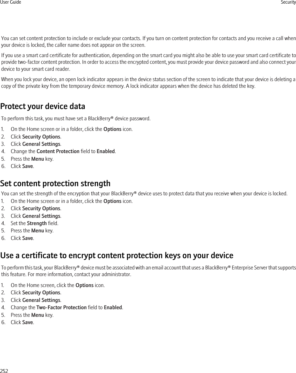 You can set content protection to include or exclude your contacts. If you turn on content protection for contacts and you receive a call whenyour device is locked, the caller name does not appear on the screen.If you use a smart card certificate for authentication, depending on the smart card you might also be able to use your smart card certificate toprovide two-factor content protection. In order to access the encrypted content, you must provide your device password and also connect yourdevice to your smart card reader.When you lock your device, an open lock indicator appears in the device status section of the screen to indicate that your device is deleting acopy of the private key from the temporary device memory. A lock indicator appears when the device has deleted the key.Protect your device dataTo perform this task, you must have set a BlackBerry® device password.1. On the Home screen or in a folder, click the Options icon.2. Click Security Options.3. Click General Settings.4. Change the Content Protection field to Enabled.5. Press the Menu key.6. Click Save.Set content protection strengthYou can set the strength of the encryption that your BlackBerry® device uses to protect data that you receive when your device is locked.1. On the Home screen or in a folder, click the Options icon.2. Click Security Options.3. Click General Settings.4. Set the Strength field.5. Press the Menu key.6. Click Save.Use a certificate to encrypt content protection keys on your deviceTo perform this task, your BlackBerry® device must be associated with an email account that uses a BlackBerry® Enterprise Server that supportsthis feature. For more information, contact your administrator.1. On the Home screen, click the Options icon.2. Click Security Options.3. Click General Settings.4. Change the Two-Factor Protection field to Enabled.5. Press the Menu key.6. Click Save.User Guide Security252