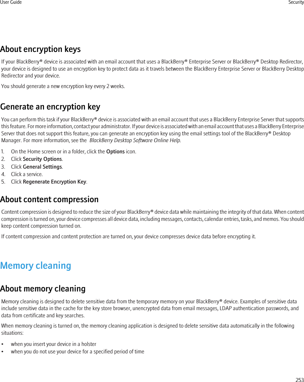 About encryption keysIf your BlackBerry® device is associated with an email account that uses a BlackBerry® Enterprise Server or BlackBerry® Desktop Redirector,your device is designed to use an encryption key to protect data as it travels between the BlackBerry Enterprise Server or BlackBerry DesktopRedirector and your device.You should generate a new encryption key every 2 weeks.Generate an encryption keyYou can perform this task if your BlackBerry® device is associated with an email account that uses a BlackBerry Enterprise Server that supportsthis feature. For more information, contact your administrator. If your device is associated with an email account that uses a BlackBerry EnterpriseServer that does not support this feature, you can generate an encryption key using the email settings tool of the BlackBerry® DesktopManager. For more information, see the  BlackBerry Desktop Software Online Help.1. On the Home screen or in a folder, click the Options icon.2. Click Security Options.3. Click General Settings.4. Click a service.5. Click Regenerate Encryption Key.About content compressionContent compression is designed to reduce the size of your BlackBerry® device data while maintaining the integrity of that data. When contentcompression is turned on, your device compresses all device data, including messages, contacts, calendar entries, tasks, and memos. You shouldkeep content compression turned on.If content compression and content protection are turned on, your device compresses device data before encrypting it.Memory cleaningAbout memory cleaningMemory cleaning is designed to delete sensitive data from the temporary memory on your BlackBerry® device. Examples of sensitive datainclude sensitive data in the cache for the key store browser, unencrypted data from email messages, LDAP authentication passwords, anddata from certificate and key searches.When memory cleaning is turned on, the memory cleaning application is designed to delete sensitive data automatically in the followingsituations:• when you insert your device in a holster• when you do not use your device for a specified period of timeUser Guide Security253
