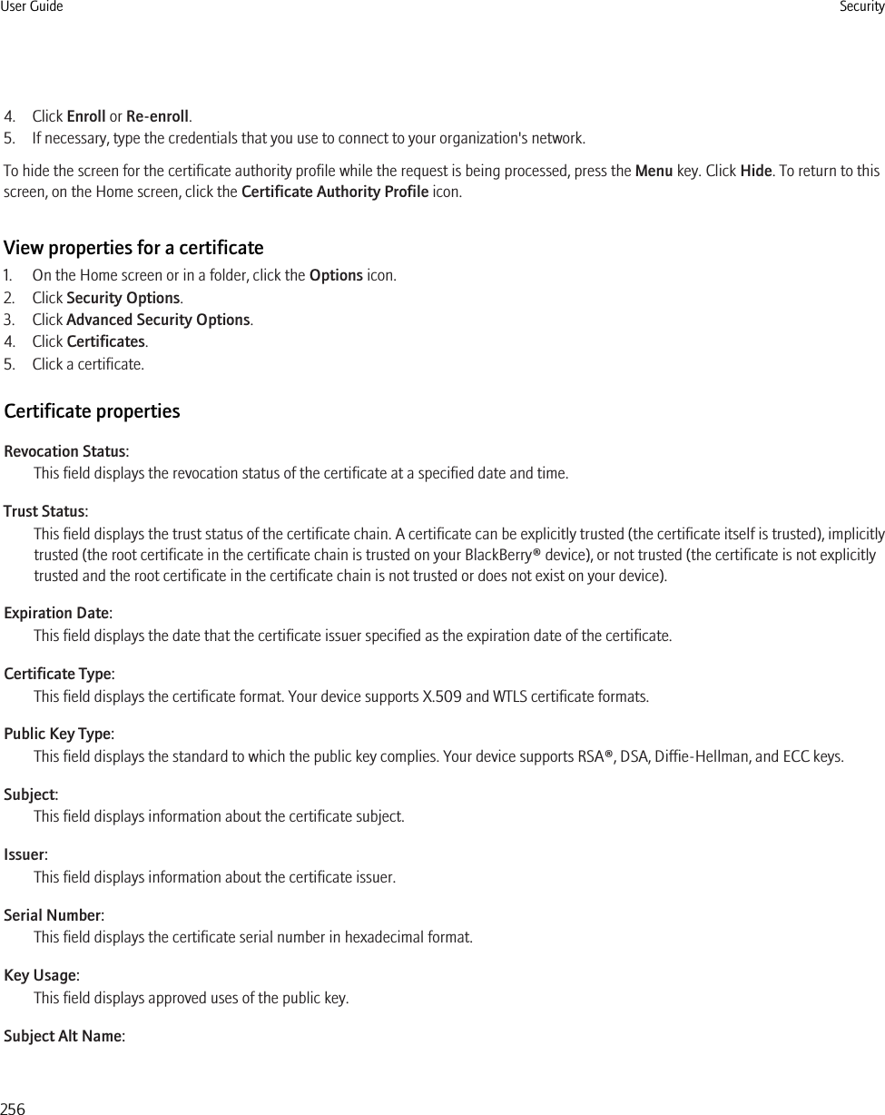 4. Click Enroll or Re-enroll.5. If necessary, type the credentials that you use to connect to your organization&apos;s network.To hide the screen for the certificate authority profile while the request is being processed, press the Menu key. Click Hide. To return to thisscreen, on the Home screen, click the Certificate Authority Profile icon.View properties for a certificate1. On the Home screen or in a folder, click the Options icon.2. Click Security Options.3. Click Advanced Security Options.4. Click Certificates.5. Click a certificate.Certificate propertiesRevocation Status:This field displays the revocation status of the certificate at a specified date and time.Trust Status:This field displays the trust status of the certificate chain. A certificate can be explicitly trusted (the certificate itself is trusted), implicitlytrusted (the root certificate in the certificate chain is trusted on your BlackBerry® device), or not trusted (the certificate is not explicitlytrusted and the root certificate in the certificate chain is not trusted or does not exist on your device).Expiration Date:This field displays the date that the certificate issuer specified as the expiration date of the certificate.Certificate Type:This field displays the certificate format. Your device supports X.509 and WTLS certificate formats.Public Key Type:This field displays the standard to which the public key complies. Your device supports RSA®, DSA, Diffie-Hellman, and ECC keys.Subject:This field displays information about the certificate subject.Issuer:This field displays information about the certificate issuer.Serial Number:This field displays the certificate serial number in hexadecimal format.Key Usage:This field displays approved uses of the public key.Subject Alt Name:User Guide Security256