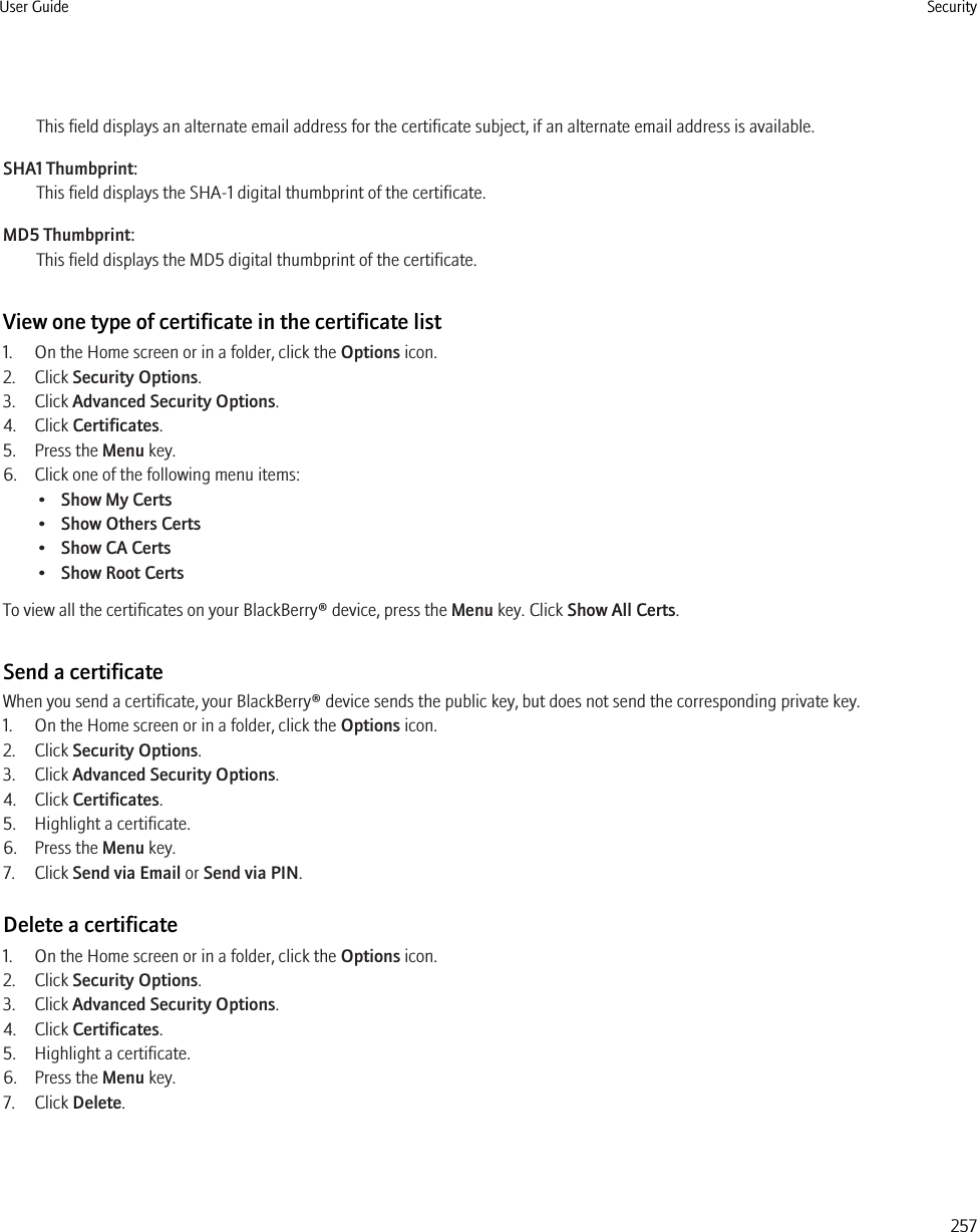 This field displays an alternate email address for the certificate subject, if an alternate email address is available.SHA1 Thumbprint:This field displays the SHA-1 digital thumbprint of the certificate.MD5 Thumbprint:This field displays the MD5 digital thumbprint of the certificate.View one type of certificate in the certificate list1. On the Home screen or in a folder, click the Options icon.2. Click Security Options.3. Click Advanced Security Options.4. Click Certificates.5. Press the Menu key.6. Click one of the following menu items:•Show My Certs•Show Others Certs•Show CA Certs•Show Root CertsTo view all the certificates on your BlackBerry® device, press the Menu key. Click Show All Certs.Send a certificateWhen you send a certificate, your BlackBerry® device sends the public key, but does not send the corresponding private key.1. On the Home screen or in a folder, click the Options icon.2. Click Security Options.3. Click Advanced Security Options.4. Click Certificates.5. Highlight a certificate.6. Press the Menu key.7. Click Send via Email or Send via PIN.Delete a certificate1. On the Home screen or in a folder, click the Options icon.2. Click Security Options.3. Click Advanced Security Options.4. Click Certificates.5. Highlight a certificate.6. Press the Menu key.7. Click Delete.User Guide Security257