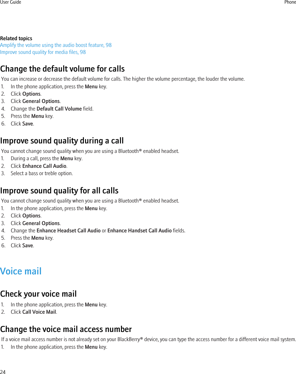 Related topicsAmplify the volume using the audio boost feature, 98Improve sound quality for media files, 98Change the default volume for callsYou can increase or decrease the default volume for calls. The higher the volume percentage, the louder the volume.1. In the phone application, press the Menu key.2. Click Options.3. Click General Options.4. Change the Default Call Volume field.5. Press the Menu key.6. Click Save.Improve sound quality during a callYou cannot change sound quality when you are using a Bluetooth® enabled headset.1. During a call, press the Menu key.2. Click Enhance Call Audio.3. Select a bass or treble option.Improve sound quality for all callsYou cannot change sound quality when you are using a Bluetooth® enabled headset.1. In the phone application, press the Menu key.2. Click Options.3. Click General Options.4. Change the Enhance Headset Call Audio or Enhance Handset Call Audio fields.5. Press the Menu key.6. Click Save.Voice mailCheck your voice mail1. In the phone application, press the Menu key.2. Click Call Voice Mail.Change the voice mail access numberIf a voice mail access number is not already set on your BlackBerry® device, you can type the access number for a different voice mail system.1. In the phone application, press the Menu key.User Guide Phone24