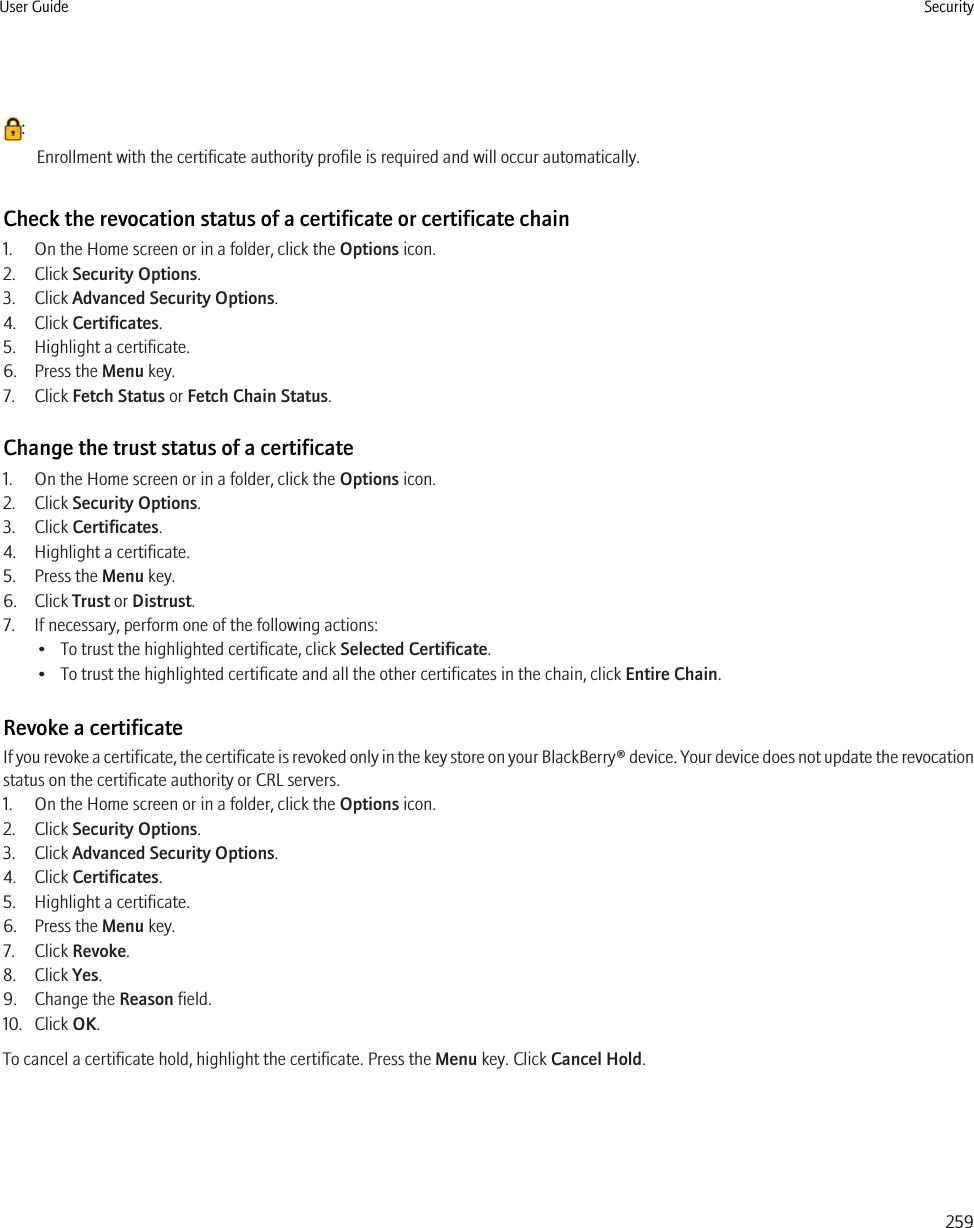 :Enrollment with the certificate authority profile is required and will occur automatically.Check the revocation status of a certificate or certificate chain1. On the Home screen or in a folder, click the Options icon.2. Click Security Options.3. Click Advanced Security Options.4. Click Certificates.5. Highlight a certificate.6. Press the Menu key.7. Click Fetch Status or Fetch Chain Status.Change the trust status of a certificate1. On the Home screen or in a folder, click the Options icon.2. Click Security Options.3. Click Certificates.4. Highlight a certificate.5. Press the Menu key.6. Click Trust or Distrust.7. If necessary, perform one of the following actions:• To trust the highlighted certificate, click Selected Certificate.• To trust the highlighted certificate and all the other certificates in the chain, click Entire Chain.Revoke a certificateIf you revoke a certificate, the certificate is revoked only in the key store on your BlackBerry® device. Your device does not update the revocationstatus on the certificate authority or CRL servers.1. On the Home screen or in a folder, click the Options icon.2. Click Security Options.3. Click Advanced Security Options.4. Click Certificates.5. Highlight a certificate.6. Press the Menu key.7. Click Revoke.8. Click Yes.9. Change the Reason field.10. Click OK.To cancel a certificate hold, highlight the certificate. Press the Menu key. Click Cancel Hold.User Guide Security259