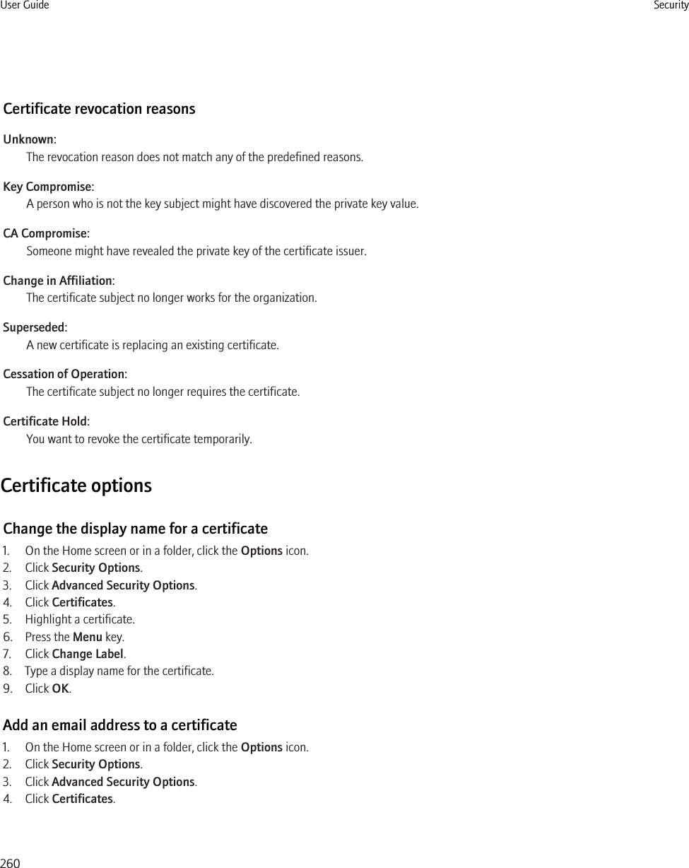 Certificate revocation reasonsUnknown:The revocation reason does not match any of the predefined reasons.Key Compromise:A person who is not the key subject might have discovered the private key value.CA Compromise:Someone might have revealed the private key of the certificate issuer.Change in Affiliation:The certificate subject no longer works for the organization.Superseded:A new certificate is replacing an existing certificate.Cessation of Operation:The certificate subject no longer requires the certificate.Certificate Hold:You want to revoke the certificate temporarily.Certificate optionsChange the display name for a certificate1. On the Home screen or in a folder, click the Options icon.2. Click Security Options.3. Click Advanced Security Options.4. Click Certificates.5. Highlight a certificate.6. Press the Menu key.7. Click Change Label.8. Type a display name for the certificate.9. Click OK.Add an email address to a certificate1. On the Home screen or in a folder, click the Options icon.2. Click Security Options.3. Click Advanced Security Options.4. Click Certificates.User Guide Security260