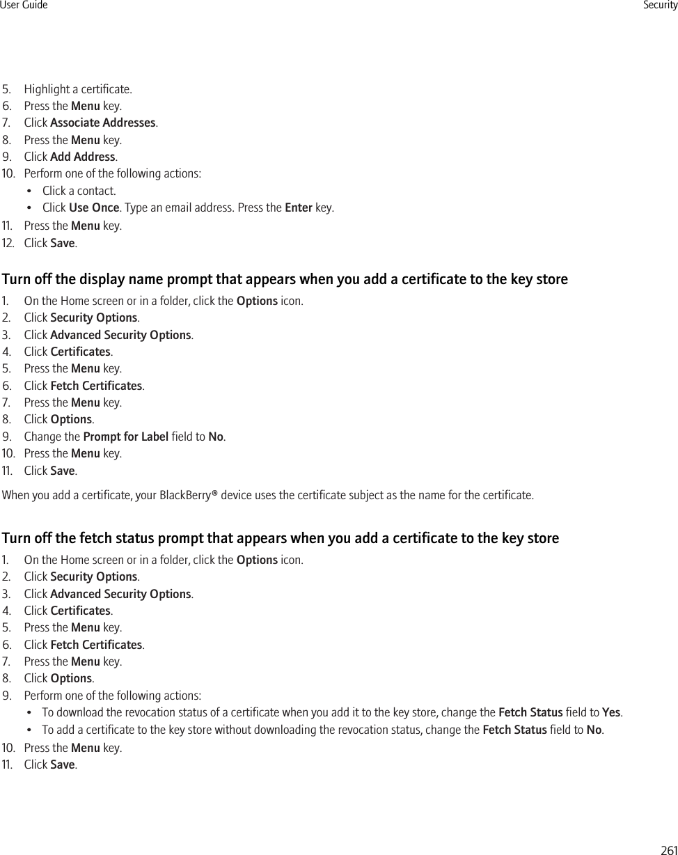 5. Highlight a certificate.6. Press the Menu key.7. Click Associate Addresses.8. Press the Menu key.9. Click Add Address.10. Perform one of the following actions:• Click a contact.• Click Use Once. Type an email address. Press the Enter key.11. Press the Menu key.12. Click Save.Turn off the display name prompt that appears when you add a certificate to the key store1. On the Home screen or in a folder, click the Options icon.2. Click Security Options.3. Click Advanced Security Options.4. Click Certificates.5. Press the Menu key.6. Click Fetch Certificates.7. Press the Menu key.8. Click Options.9. Change the Prompt for Label field to No.10. Press the Menu key.11. Click Save.When you add a certificate, your BlackBerry® device uses the certificate subject as the name for the certificate.Turn off the fetch status prompt that appears when you add a certificate to the key store1. On the Home screen or in a folder, click the Options icon.2. Click Security Options.3. Click Advanced Security Options.4. Click Certificates.5. Press the Menu key.6. Click Fetch Certificates.7. Press the Menu key.8. Click Options.9. Perform one of the following actions:• To download the revocation status of a certificate when you add it to the key store, change the Fetch Status field to Yes.• To add a certificate to the key store without downloading the revocation status, change the Fetch Status field to No.10. Press the Menu key.11. Click Save.User Guide Security261