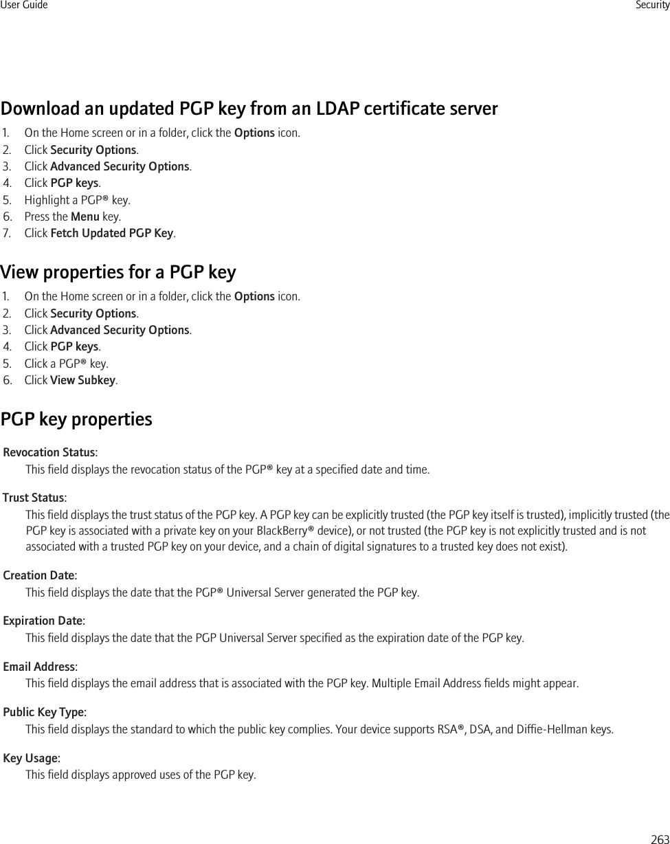 Download an updated PGP key from an LDAP certificate server1. On the Home screen or in a folder, click the Options icon.2. Click Security Options.3. Click Advanced Security Options.4. Click PGP keys.5. Highlight a PGP® key.6. Press the Menu key.7. Click Fetch Updated PGP Key.View properties for a PGP key1. On the Home screen or in a folder, click the Options icon.2. Click Security Options.3. Click Advanced Security Options.4. Click PGP keys.5. Click a PGP® key.6. Click View Subkey.PGP key propertiesRevocation Status:This field displays the revocation status of the PGP® key at a specified date and time.Trust Status:This field displays the trust status of the PGP key. A PGP key can be explicitly trusted (the PGP key itself is trusted), implicitly trusted (thePGP key is associated with a private key on your BlackBerry® device), or not trusted (the PGP key is not explicitly trusted and is notassociated with a trusted PGP key on your device, and a chain of digital signatures to a trusted key does not exist).Creation Date:This field displays the date that the PGP® Universal Server generated the PGP key.Expiration Date:This field displays the date that the PGP Universal Server specified as the expiration date of the PGP key.Email Address:This field displays the email address that is associated with the PGP key. Multiple Email Address fields might appear.Public Key Type:This field displays the standard to which the public key complies. Your device supports RSA®, DSA, and Diffie-Hellman keys.Key Usage:This field displays approved uses of the PGP key.User Guide Security263