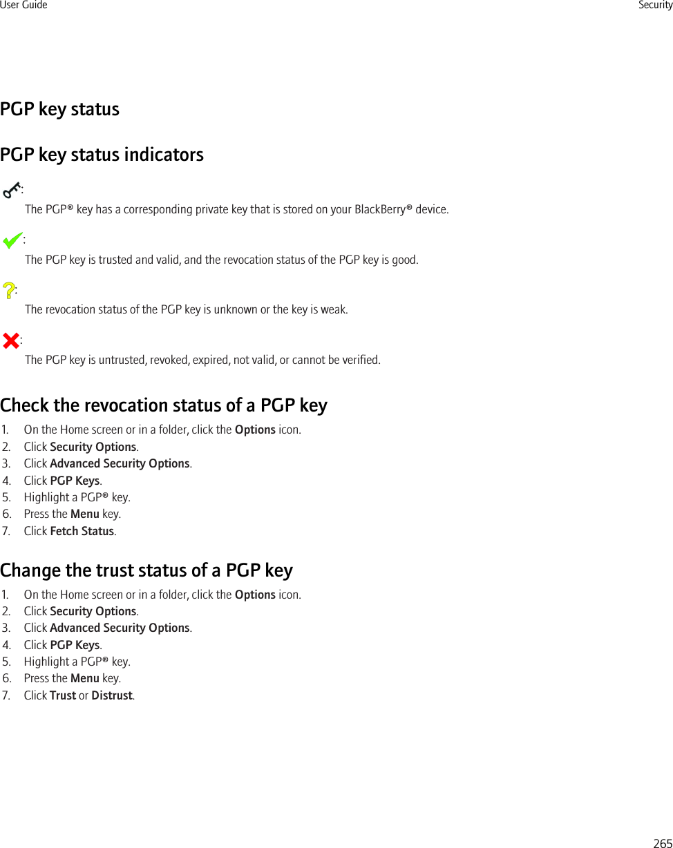 PGP key statusPGP key status indicators:The PGP® key has a corresponding private key that is stored on your BlackBerry® device.:The PGP key is trusted and valid, and the revocation status of the PGP key is good.:The revocation status of the PGP key is unknown or the key is weak.:The PGP key is untrusted, revoked, expired, not valid, or cannot be verified.Check the revocation status of a PGP key1. On the Home screen or in a folder, click the Options icon.2. Click Security Options.3. Click Advanced Security Options.4. Click PGP Keys.5. Highlight a PGP® key.6. Press the Menu key.7. Click Fetch Status.Change the trust status of a PGP key1. On the Home screen or in a folder, click the Options icon.2. Click Security Options.3. Click Advanced Security Options.4. Click PGP Keys.5. Highlight a PGP® key.6. Press the Menu key.7. Click Trust or Distrust.User Guide Security265