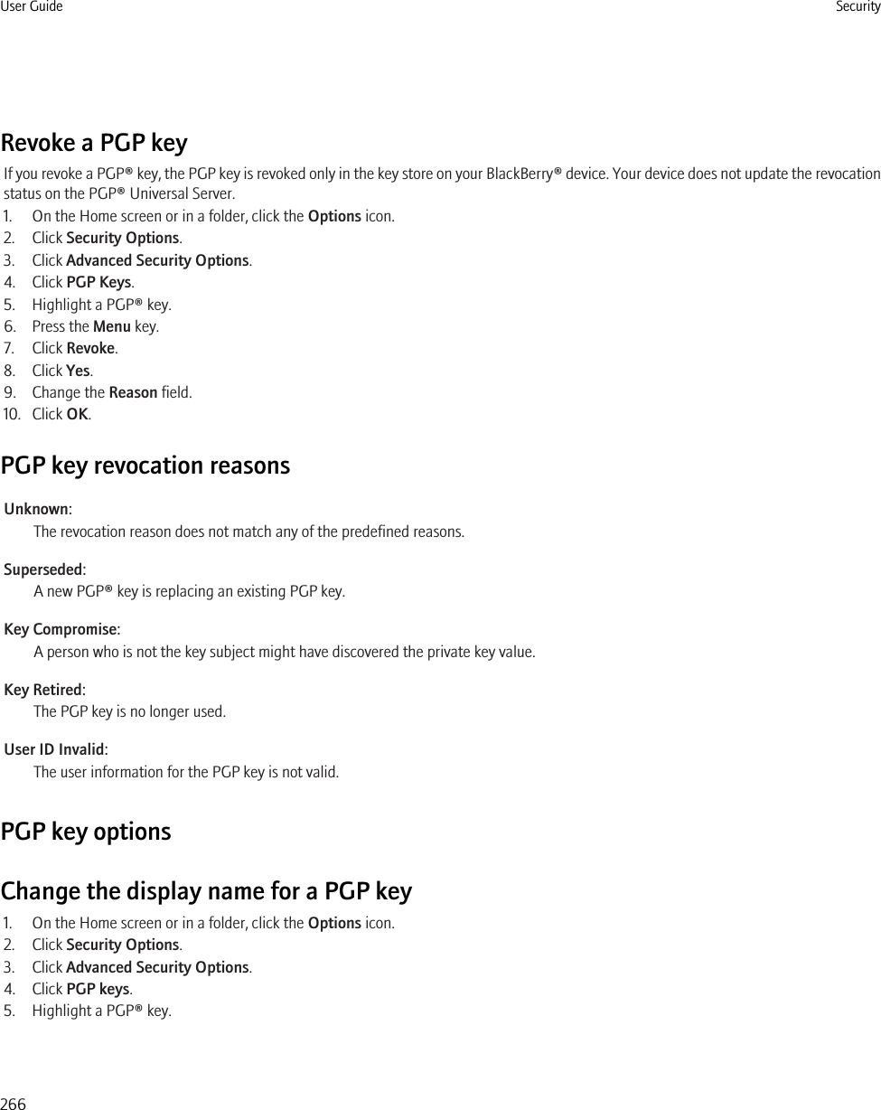 Revoke a PGP keyIf you revoke a PGP® key, the PGP key is revoked only in the key store on your BlackBerry® device. Your device does not update the revocationstatus on the PGP® Universal Server.1. On the Home screen or in a folder, click the Options icon.2. Click Security Options.3. Click Advanced Security Options.4. Click PGP Keys.5. Highlight a PGP® key.6. Press the Menu key.7. Click Revoke.8. Click Yes.9. Change the Reason field.10. Click OK.PGP key revocation reasonsUnknown:The revocation reason does not match any of the predefined reasons.Superseded:A new PGP® key is replacing an existing PGP key.Key Compromise:A person who is not the key subject might have discovered the private key value.Key Retired:The PGP key is no longer used.User ID Invalid:The user information for the PGP key is not valid.PGP key optionsChange the display name for a PGP key1. On the Home screen or in a folder, click the Options icon.2. Click Security Options.3. Click Advanced Security Options.4. Click PGP keys.5. Highlight a PGP® key.User Guide Security266