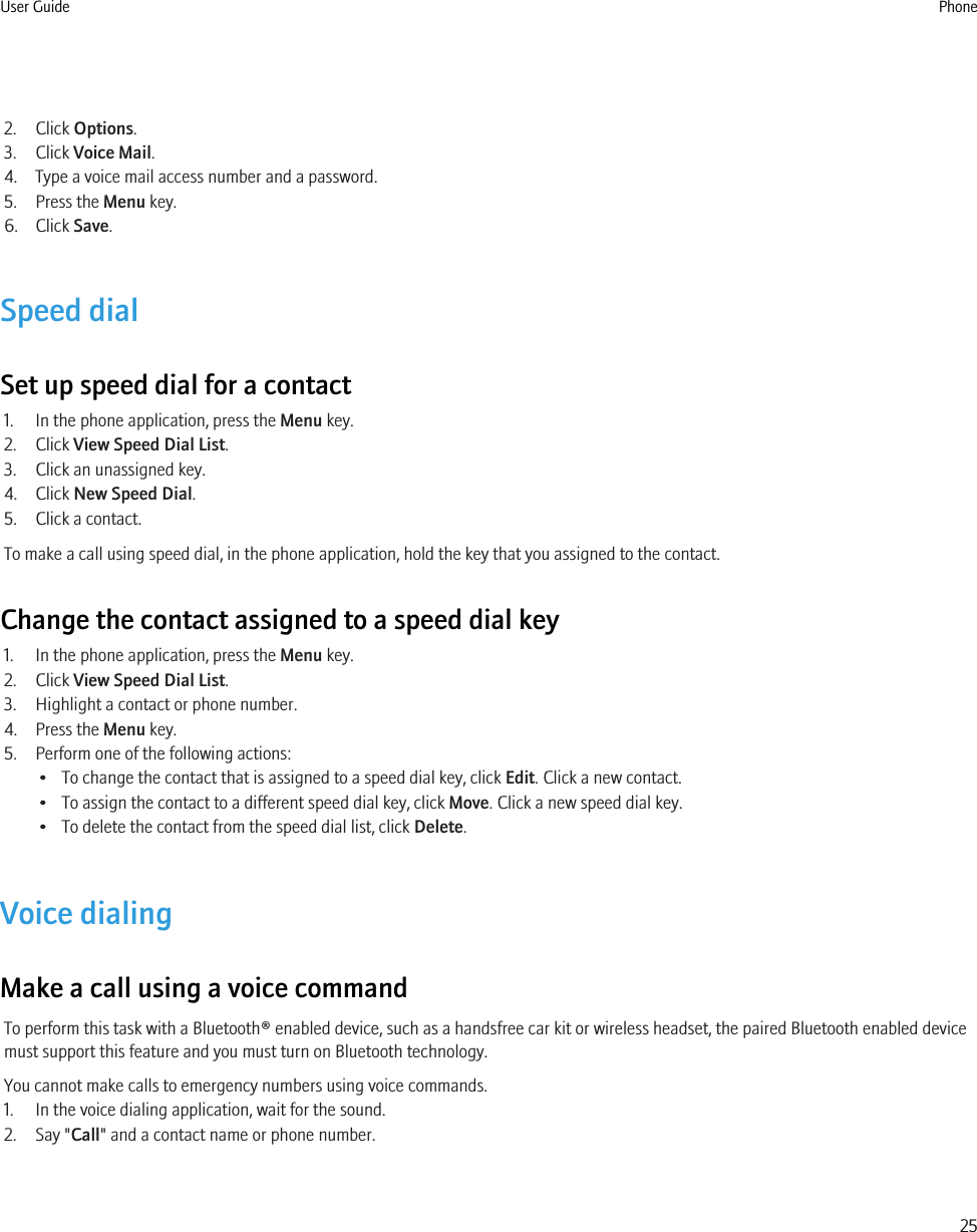2. Click Options.3. Click Voice Mail.4. Type a voice mail access number and a password.5. Press the Menu key.6. Click Save.Speed dialSet up speed dial for a contact1. In the phone application, press the Menu key.2. Click View Speed Dial List.3. Click an unassigned key.4. Click New Speed Dial.5. Click a contact.To make a call using speed dial, in the phone application, hold the key that you assigned to the contact.Change the contact assigned to a speed dial key1. In the phone application, press the Menu key.2. Click View Speed Dial List.3. Highlight a contact or phone number.4. Press the Menu key.5. Perform one of the following actions:• To change the contact that is assigned to a speed dial key, click Edit. Click a new contact.• To assign the contact to a different speed dial key, click Move. Click a new speed dial key.• To delete the contact from the speed dial list, click Delete.Voice dialingMake a call using a voice commandTo perform this task with a Bluetooth® enabled device, such as a handsfree car kit or wireless headset, the paired Bluetooth enabled devicemust support this feature and you must turn on Bluetooth technology.You cannot make calls to emergency numbers using voice commands.1. In the voice dialing application, wait for the sound.2. Say &quot;Call&quot; and a contact name or phone number.User Guide Phone25