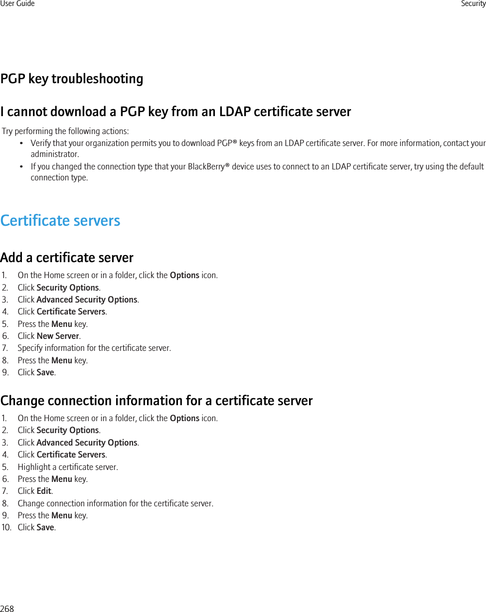 PGP key troubleshootingI cannot download a PGP key from an LDAP certificate serverTry performing the following actions:•Verify that your organization permits you to download PGP® keys from an LDAP certificate server. For more information, contact youradministrator.• If you changed the connection type that your BlackBerry® device uses to connect to an LDAP certificate server, try using the defaultconnection type.Certificate serversAdd a certificate server1. On the Home screen or in a folder, click the Options icon.2. Click Security Options.3. Click Advanced Security Options.4. Click Certificate Servers.5. Press the Menu key.6. Click New Server.7. Specify information for the certificate server.8. Press the Menu key.9. Click Save.Change connection information for a certificate server1. On the Home screen or in a folder, click the Options icon.2. Click Security Options.3. Click Advanced Security Options.4. Click Certificate Servers.5. Highlight a certificate server.6. Press the Menu key.7. Click Edit.8. Change connection information for the certificate server.9. Press the Menu key.10. Click Save.User Guide Security268
