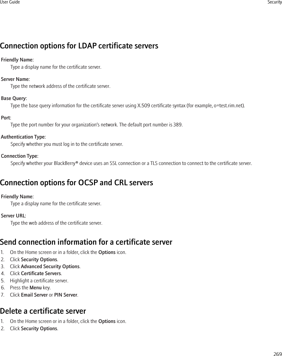 Connection options for LDAP certificate serversFriendly Name:Type a display name for the certificate server.Server Name:Type the network address of the certificate server.Base Query:Type the base query information for the certificate server using X.509 certificate syntax (for example, o=test.rim.net).Port:Type the port number for your organization’s network. The default port number is 389.Authentication Type:Specify whether you must log in to the certificate server.Connection Type:Specify whether your BlackBerry® device uses an SSL connection or a TLS connection to connect to the certificate server.Connection options for OCSP and CRL serversFriendly Name:Type a display name for the certificate server.Server URL:Type the web address of the certificate server.Send connection information for a certificate server1. On the Home screen or in a folder, click the Options icon.2. Click Security Options.3. Click Advanced Security Options.4. Click Certificate Servers.5. Highlight a certificate server.6. Press the Menu key.7. Click Email Server or PIN Server.Delete a certificate server1. On the Home screen or in a folder, click the Options icon.2. Click Security Options.User Guide Security269