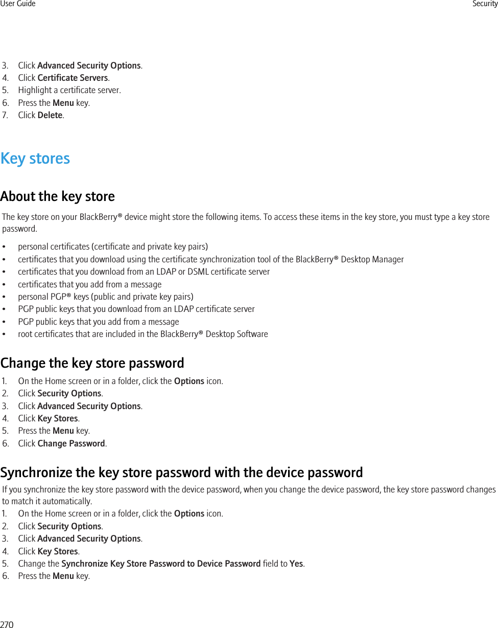 3. Click Advanced Security Options.4. Click Certificate Servers.5. Highlight a certificate server.6. Press the Menu key.7. Click Delete.Key storesAbout the key storeThe key store on your BlackBerry® device might store the following items. To access these items in the key store, you must type a key storepassword.• personal certificates (certificate and private key pairs)• certificates that you download using the certificate synchronization tool of the BlackBerry® Desktop Manager• certificates that you download from an LDAP or DSML certificate server• certificates that you add from a message• personal PGP® keys (public and private key pairs)• PGP public keys that you download from an LDAP certificate server• PGP public keys that you add from a message• root certificates that are included in the BlackBerry® Desktop SoftwareChange the key store password1. On the Home screen or in a folder, click the Options icon.2. Click Security Options.3. Click Advanced Security Options.4. Click Key Stores.5. Press the Menu key.6. Click Change Password.Synchronize the key store password with the device passwordIf you synchronize the key store password with the device password, when you change the device password, the key store password changesto match it automatically.1. On the Home screen or in a folder, click the Options icon.2. Click Security Options.3. Click Advanced Security Options.4. Click Key Stores.5. Change the Synchronize Key Store Password to Device Password field to Yes.6. Press the Menu key.User Guide Security270