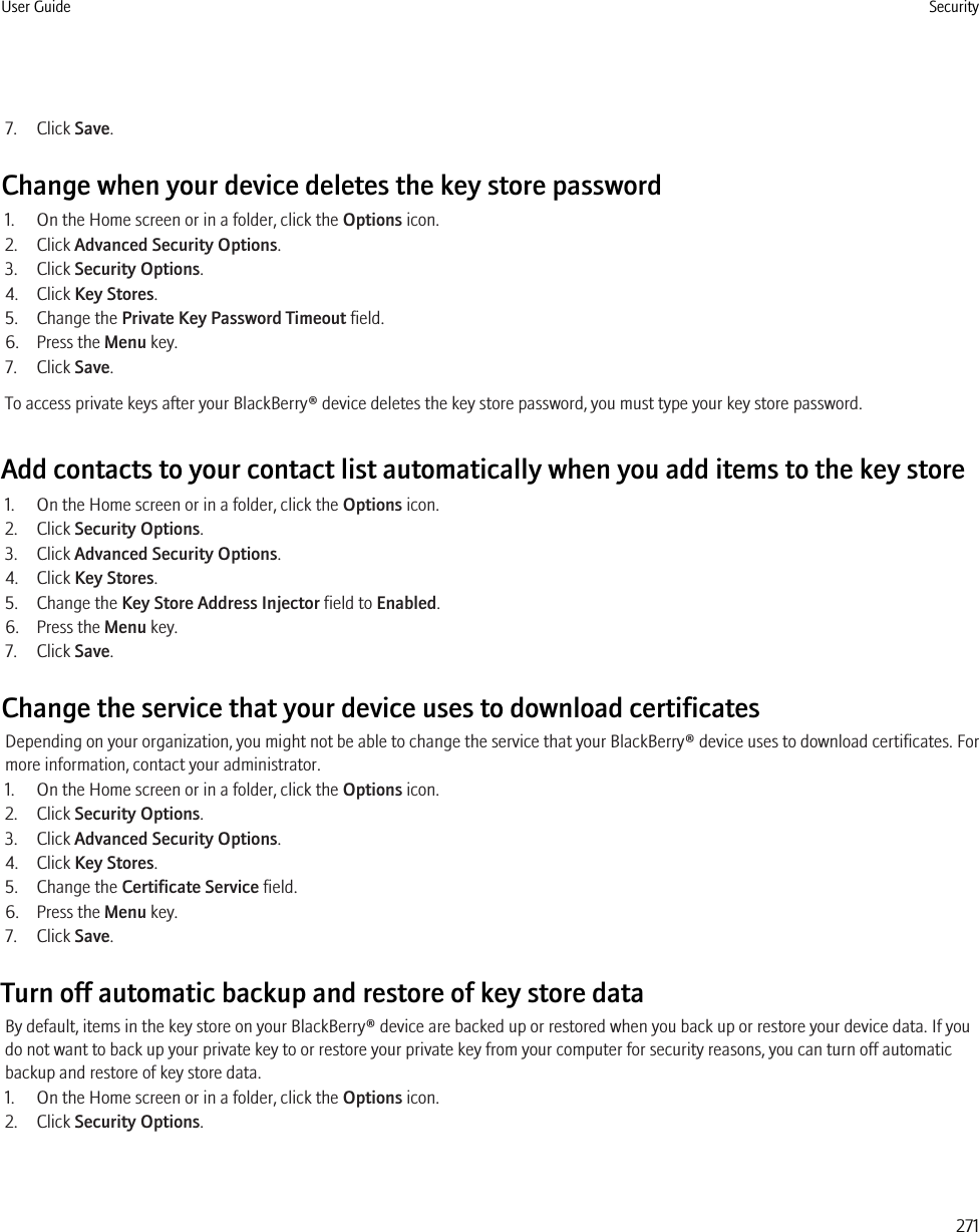 7. Click Save.Change when your device deletes the key store password1. On the Home screen or in a folder, click the Options icon.2. Click Advanced Security Options.3. Click Security Options.4. Click Key Stores.5. Change the Private Key Password Timeout field.6. Press the Menu key.7. Click Save.To access private keys after your BlackBerry® device deletes the key store password, you must type your key store password.Add contacts to your contact list automatically when you add items to the key store1. On the Home screen or in a folder, click the Options icon.2. Click Security Options.3. Click Advanced Security Options.4. Click Key Stores.5. Change the Key Store Address Injector field to Enabled.6. Press the Menu key.7. Click Save.Change the service that your device uses to download certificatesDepending on your organization, you might not be able to change the service that your BlackBerry® device uses to download certificates. Formore information, contact your administrator.1. On the Home screen or in a folder, click the Options icon.2. Click Security Options.3. Click Advanced Security Options.4. Click Key Stores.5. Change the Certificate Service field.6. Press the Menu key.7. Click Save.Turn off automatic backup and restore of key store dataBy default, items in the key store on your BlackBerry® device are backed up or restored when you back up or restore your device data. If youdo not want to back up your private key to or restore your private key from your computer for security reasons, you can turn off automaticbackup and restore of key store data.1. On the Home screen or in a folder, click the Options icon.2. Click Security Options.User Guide Security271