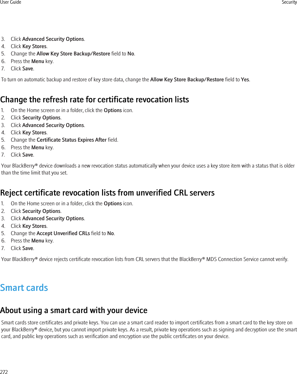 3. Click Advanced Security Options.4. Click Key Stores.5. Change the Allow Key Store Backup/Restore field to No.6. Press the Menu key.7. Click Save.To turn on automatic backup and restore of key store data, change the Allow Key Store Backup/Restore field to Yes.Change the refresh rate for certificate revocation lists1. On the Home screen or in a folder, click the Options icon.2. Click Security Options.3. Click Advanced Security Options.4. Click Key Stores.5. Change the Certificate Status Expires After field.6. Press the Menu key.7. Click Save.Your BlackBerry® device downloads a new revocation status automatically when your device uses a key store item with a status that is olderthan the time limit that you set.Reject certificate revocation lists from unverified CRL servers1. On the Home screen or in a folder, click the Options icon.2. Click Security Options.3. Click Advanced Security Options.4. Click Key Stores.5. Change the Accept Unverified CRLs field to No.6. Press the Menu key.7. Click Save.Your BlackBerry® device rejects certificate revocation lists from CRL servers that the BlackBerry® MDS Connection Service cannot verify.Smart cardsAbout using a smart card with your deviceSmart cards store certificates and private keys. You can use a smart card reader to import certificates from a smart card to the key store onyour BlackBerry® device, but you cannot import private keys. As a result, private key operations such as signing and decryption use the smartcard, and public key operations such as verification and encryption use the public certificates on your device.User Guide Security272