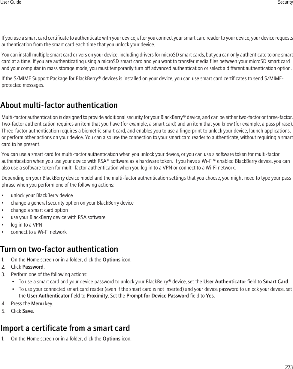 If you use a smart card certificate to authenticate with your device, after you connect your smart card reader to your device, your device requestsauthentication from the smart card each time that you unlock your device.You can install multiple smart card drivers on your device, including drivers for microSD smart cards, but you can only authenticate to one smartcard at a time. If you are authenticating using a microSD smart card and you want to transfer media files between your microSD smart cardand your computer in mass storage mode, you must temporarily turn off advanced authentication or select a different authentication option.If the S/MIME Support Package for BlackBerry® devices is installed on your device, you can use smart card certificates to send S/MIME-protected messages.About multi-factor authenticationMulti-factor authentication is designed to provide additional security for your BlackBerry® device, and can be either two-factor or three-factor.Two-factor authentication requires an item that you have (for example, a smart card) and an item that you know (for example, a pass phrase).Three-factor authentication requires a biometric smart card, and enables you to use a fingerprint to unlock your device, launch applications,or perform other actions on your device. You can also use the connection to your smart card reader to authenticate, without requiring a smartcard to be present.You can use a smart card for multi-factor authentication when you unlock your device, or you can use a software token for multi-factorauthentication when you use your device with RSA® software as a hardware token. If you have a Wi-Fi® enabled BlackBerry device, you canalso use a software token for multi-factor authentication when you log in to a VPN or connect to a Wi-Fi network.Depending on your BlackBerry device model and the multi-factor authentication settings that you choose, you might need to type your passphrase when you perform one of the following actions:• unlock your BlackBerry device• change a general security option on your BlackBerry device• change a smart card option• use your BlackBerry device with RSA software• log in to a VPN• connect to a Wi-Fi networkTurn on two-factor authentication1. On the Home screen or in a folder, click the Options icon.2. Click Password.3. Perform one of the following actions:• To use a smart card and your device password to unlock your BlackBerry® device, set the User Authenticator field to Smart Card.• To use your connected smart card reader (even if the smart card is not inserted) and your device password to unlock your device, setthe User Authenticator field to Proximity. Set the Prompt for Device Password field to Yes.4. Press the Menu key.5. Click Save.Import a certificate from a smart card1. On the Home screen or in a folder, click the Options icon.User Guide Security273