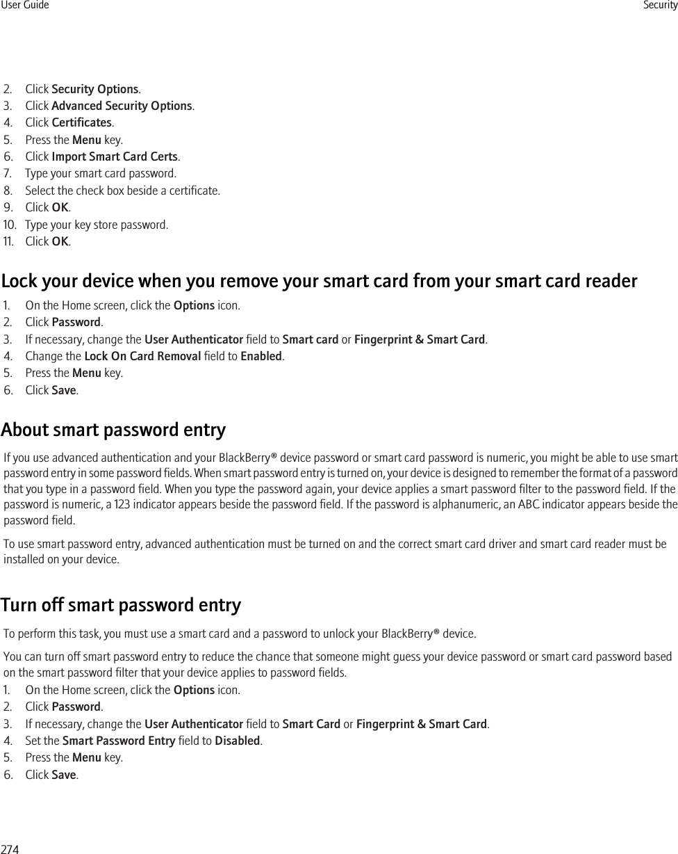 2. Click Security Options.3. Click Advanced Security Options.4. Click Certificates.5. Press the Menu key.6. Click Import Smart Card Certs.7. Type your smart card password.8. Select the check box beside a certificate.9. Click OK.10. Type your key store password.11. Click OK.Lock your device when you remove your smart card from your smart card reader1. On the Home screen, click the Options icon.2. Click Password.3. If necessary, change the User Authenticator field to Smart card or Fingerprint &amp; Smart Card.4. Change the Lock On Card Removal field to Enabled.5. Press the Menu key.6. Click Save.About smart password entryIf you use advanced authentication and your BlackBerry® device password or smart card password is numeric, you might be able to use smartpassword entry in some password fields. When smart password entry is turned on, your device is designed to remember the format of a passwordthat you type in a password field. When you type the password again, your device applies a smart password filter to the password field. If thepassword is numeric, a 123 indicator appears beside the password field. If the password is alphanumeric, an ABC indicator appears beside thepassword field.To use smart password entry, advanced authentication must be turned on and the correct smart card driver and smart card reader must beinstalled on your device.Turn off smart password entryTo perform this task, you must use a smart card and a password to unlock your BlackBerry® device.You can turn off smart password entry to reduce the chance that someone might guess your device password or smart card password basedon the smart password filter that your device applies to password fields.1. On the Home screen, click the Options icon.2. Click Password.3. If necessary, change the User Authenticator field to Smart Card or Fingerprint &amp; Smart Card.4. Set the Smart Password Entry field to Disabled.5. Press the Menu key.6. Click Save.User Guide Security274