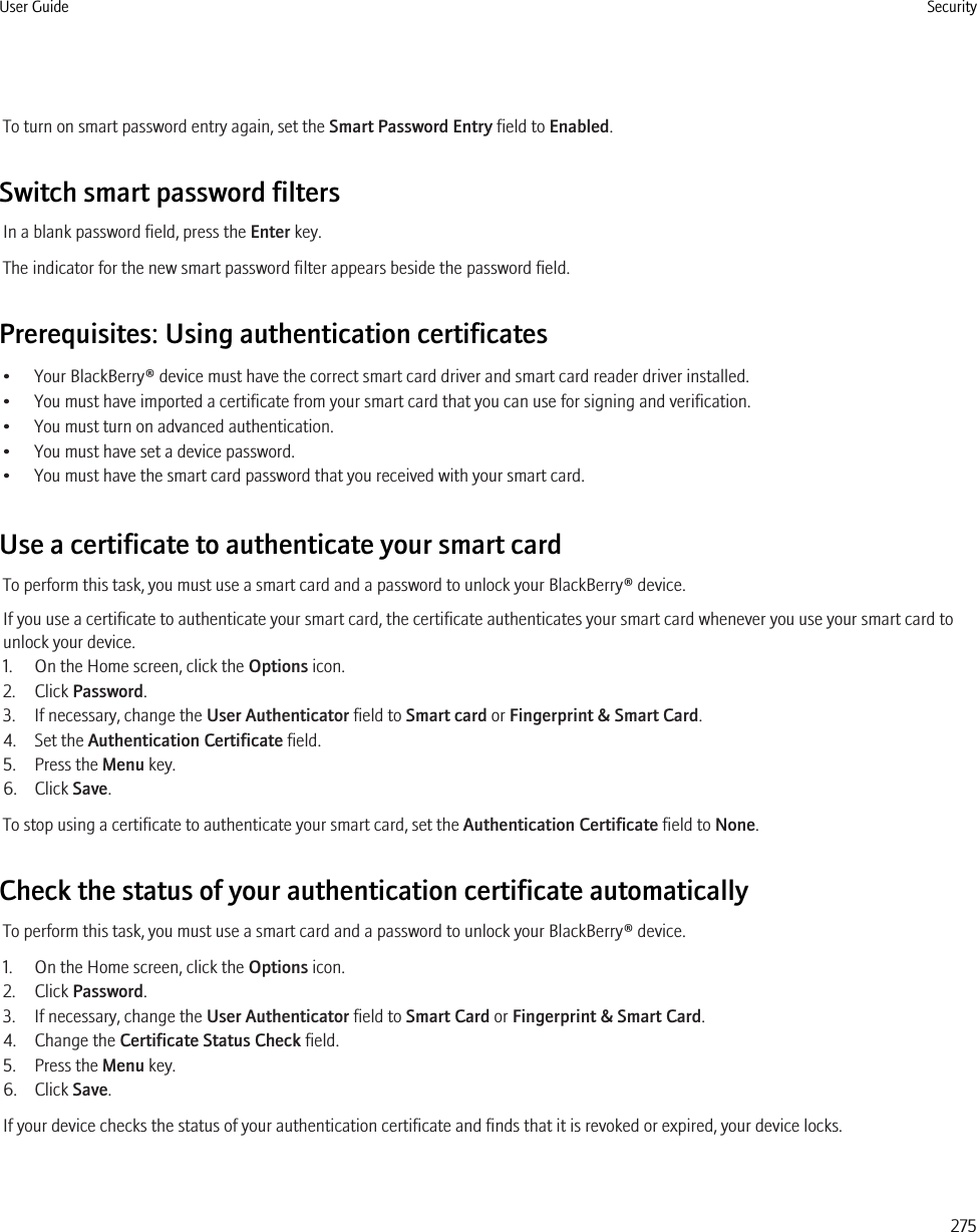 To turn on smart password entry again, set the Smart Password Entry field to Enabled.Switch smart password filtersIn a blank password field, press the Enter key.The indicator for the new smart password filter appears beside the password field.Prerequisites: Using authentication certificates• Your BlackBerry® device must have the correct smart card driver and smart card reader driver installed.• You must have imported a certificate from your smart card that you can use for signing and verification.• You must turn on advanced authentication.• You must have set a device password.• You must have the smart card password that you received with your smart card.Use a certificate to authenticate your smart cardTo perform this task, you must use a smart card and a password to unlock your BlackBerry® device.If you use a certificate to authenticate your smart card, the certificate authenticates your smart card whenever you use your smart card tounlock your device.1. On the Home screen, click the Options icon.2. Click Password.3. If necessary, change the User Authenticator field to Smart card or Fingerprint &amp; Smart Card.4. Set the Authentication Certificate field.5. Press the Menu key.6. Click Save.To stop using a certificate to authenticate your smart card, set the Authentication Certificate field to None.Check the status of your authentication certificate automaticallyTo perform this task, you must use a smart card and a password to unlock your BlackBerry® device.1. On the Home screen, click the Options icon.2. Click Password.3. If necessary, change the User Authenticator field to Smart Card or Fingerprint &amp; Smart Card.4. Change the Certificate Status Check field.5. Press the Menu key.6. Click Save.If your device checks the status of your authentication certificate and finds that it is revoked or expired, your device locks.User Guide Security275