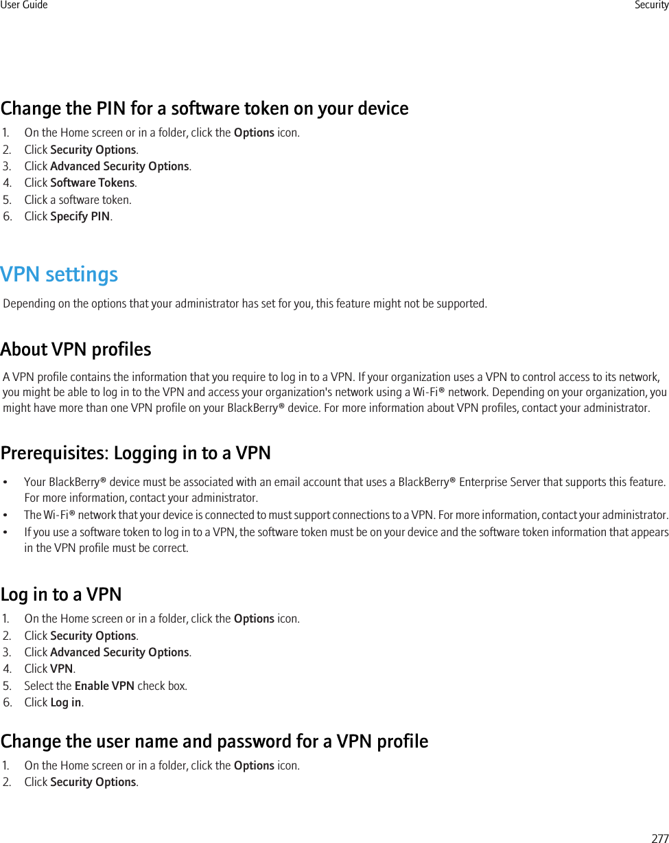 Change the PIN for a software token on your device1. On the Home screen or in a folder, click the Options icon.2. Click Security Options.3. Click Advanced Security Options.4. Click Software Tokens.5. Click a software token.6. Click Specify PIN.VPN settingsDepending on the options that your administrator has set for you, this feature might not be supported.About VPN profilesA VPN profile contains the information that you require to log in to a VPN. If your organization uses a VPN to control access to its network,you might be able to log in to the VPN and access your organization&apos;s network using a Wi-Fi® network. Depending on your organization, youmight have more than one VPN profile on your BlackBerry® device. For more information about VPN profiles, contact your administrator.Prerequisites: Logging in to a VPN• Your BlackBerry® device must be associated with an email account that uses a BlackBerry® Enterprise Server that supports this feature.For more information, contact your administrator.•The Wi-Fi® network that your device is connected to must support connections to a VPN. For more information, contact your administrator.•If you use a software token to log in to a VPN, the software token must be on your device and the software token information that appearsin the VPN profile must be correct.Log in to a VPN1. On the Home screen or in a folder, click the Options icon.2. Click Security Options.3. Click Advanced Security Options.4. Click VPN.5. Select the Enable VPN check box.6. Click Log in.Change the user name and password for a VPN profile1. On the Home screen or in a folder, click the Options icon.2. Click Security Options.User Guide Security277