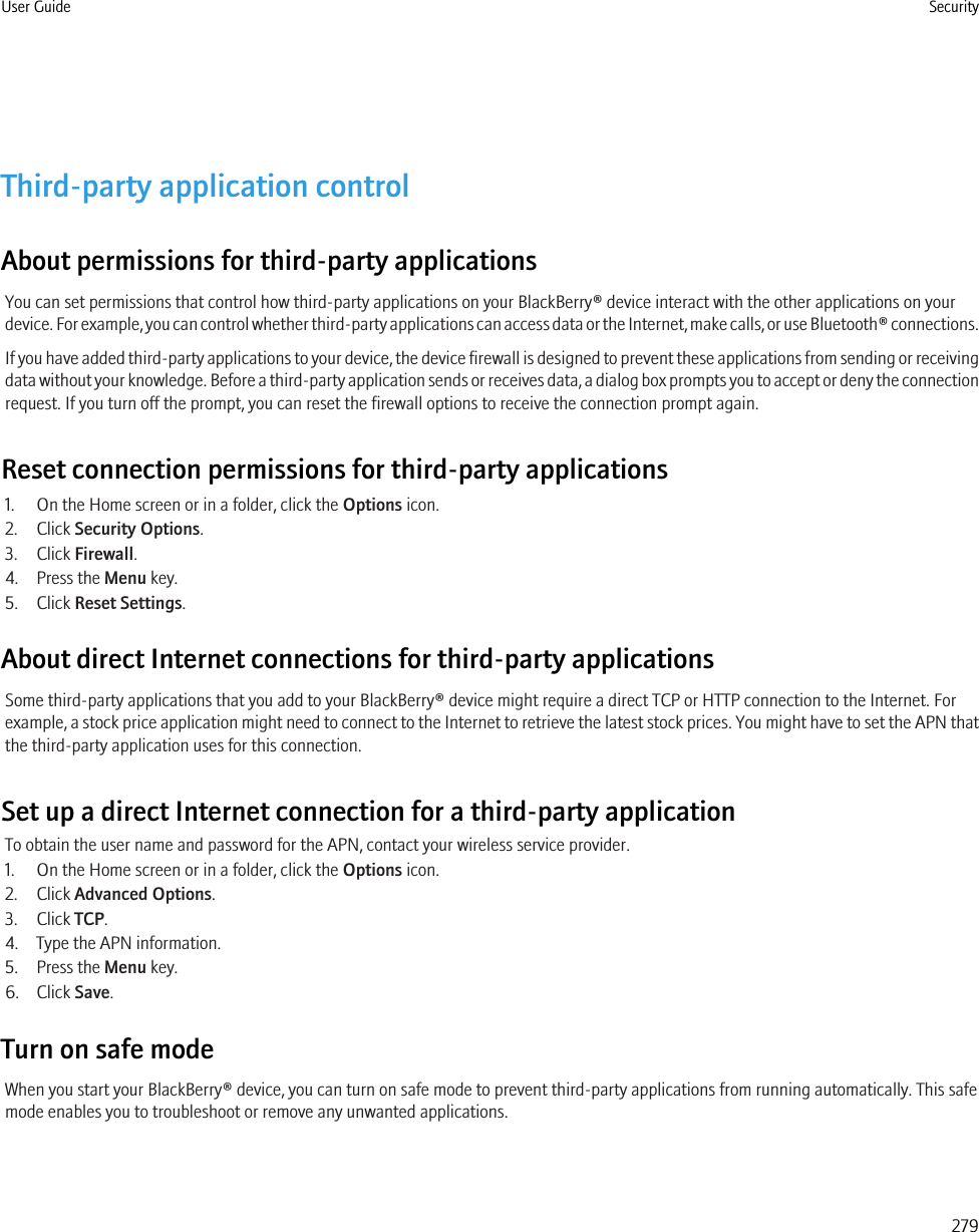 Third-party application controlAbout permissions for third-party applicationsYou can set permissions that control how third-party applications on your BlackBerry® device interact with the other applications on yourdevice. For example, you can control whether third-party applications can access data or the Internet, make calls, or use Bluetooth® connections.If you have added third-party applications to your device, the device firewall is designed to prevent these applications from sending or receivingdata without your knowledge. Before a third-party application sends or receives data, a dialog box prompts you to accept or deny the connectionrequest. If you turn off the prompt, you can reset the firewall options to receive the connection prompt again.Reset connection permissions for third-party applications1. On the Home screen or in a folder, click the Options icon.2. Click Security Options.3. Click Firewall.4. Press the Menu key.5. Click Reset Settings.About direct Internet connections for third-party applicationsSome third-party applications that you add to your BlackBerry® device might require a direct TCP or HTTP connection to the Internet. Forexample, a stock price application might need to connect to the Internet to retrieve the latest stock prices. You might have to set the APN thatthe third-party application uses for this connection.Set up a direct Internet connection for a third-party applicationTo obtain the user name and password for the APN, contact your wireless service provider.1. On the Home screen or in a folder, click the Options icon.2. Click Advanced Options.3. Click TCP.4. Type the APN information.5. Press the Menu key.6. Click Save.Turn on safe modeWhen you start your BlackBerry® device, you can turn on safe mode to prevent third-party applications from running automatically. This safemode enables you to troubleshoot or remove any unwanted applications.User Guide Security279