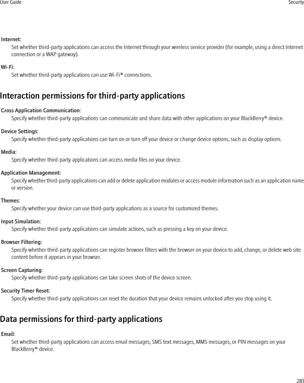 Internet:Set whether third-party applications can access the Internet through your wireless service provider (for example, using a direct Internetconnection or a WAP gateway).Wi-Fi:Set whether third-party applications can use Wi-Fi® connections.Interaction permissions for third-party applicationsCross Application Communication:Specify whether third-party applications can communicate and share data with other applications on your BlackBerry® device.Device Settings:Specify whether third-party applications can turn on or turn off your device or change device options, such as display options.Media:Specify whether third-party applications can access media files on your device.Application Management:Specify whether third-party applications can add or delete application modules or access module information such as an application nameor version.Themes:Specify whether your device can use third-party applications as a source for customized themes.Input Simulation:Specify whether third-party applications can simulate actions, such as pressing a key on your device.Browser Filtering:Specify whether third-party applications can register browser filters with the browser on your device to add, change, or delete web sitecontent before it appears in your browser.Screen Capturing:Specify whether third-party applications can take screen shots of the device screen.Security Timer Reset:Specify whether third-party applications can reset the duration that your device remains unlocked after you stop using it.Data permissions for third-party applicationsEmail:Set whether third-party applications can access email messages, SMS text messages, MMS messages, or PIN messages on yourBlackBerry® device.User Guide Security281