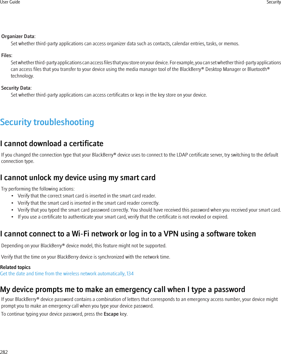 Organizer Data:Set whether third-party applications can access organizer data such as contacts, calendar entries, tasks, or memos.Files:Set whether third-party applications can access files that you store on your device. For example, you can set whether third-party applicationscan access files that you transfer to your device using the media manager tool of the BlackBerry® Desktop Manager or Bluetooth®technology.Security Data:Set whether third-party applications can access certificates or keys in the key store on your device.Security troubleshootingI cannot download a certificateIf you changed the connection type that your BlackBerry® device uses to connect to the LDAP certificate server, try switching to the defaultconnection type.I cannot unlock my device using my smart cardTry performing the following actions:• Verify that the correct smart card is inserted in the smart card reader.• Verify that the smart card is inserted in the smart card reader correctly.• Verify that you typed the smart card password correctly. You should have received this password when you received your smart card.• If you use a certificate to authenticate your smart card, verify that the certificate is not revoked or expired.I cannot connect to a Wi-Fi network or log in to a VPN using a software tokenDepending on your BlackBerry® device model, this feature might not be supported.Verify that the time on your BlackBerry device is synchronized with the network time.Related topicsGet the date and time from the wireless network automatically, 134My device prompts me to make an emergency call when I type a passwordIf your BlackBerry® device password contains a combination of letters that corresponds to an emergency access number, your device mightprompt you to make an emergency call when you type your device password.To continue typing your device password, press the Escape key.User Guide Security282