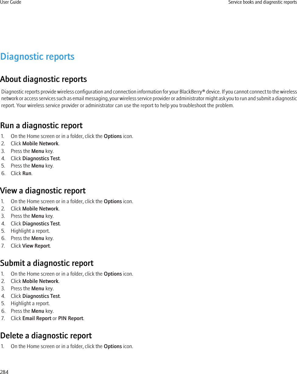 Diagnostic reportsAbout diagnostic reportsDiagnostic reports provide wireless configuration and connection information for your BlackBerry® device. If you cannot connect to the wirelessnetwork or access services such as email messaging, your wireless service provider or administrator might ask you to run and submit a diagnosticreport. Your wireless service provider or administrator can use the report to help you troubleshoot the problem.Run a diagnostic report1. On the Home screen or in a folder, click the Options icon.2. Click Mobile Network.3. Press the Menu key.4. Click Diagnostics Test.5. Press the Menu key.6. Click Run.View a diagnostic report1. On the Home screen or in a folder, click the Options icon.2. Click Mobile Network.3. Press the Menu key.4. Click Diagnostics Test.5. Highlight a report.6. Press the Menu key.7. Click View Report.Submit a diagnostic report1. On the Home screen or in a folder, click the Options icon.2. Click Mobile Network.3. Press the Menu key.4. Click Diagnostics Test.5. Highlight a report.6. Press the Menu key.7. Click Email Report or PIN Report.Delete a diagnostic report1. On the Home screen or in a folder, click the Options icon.User Guide Service books and diagnostic reports284