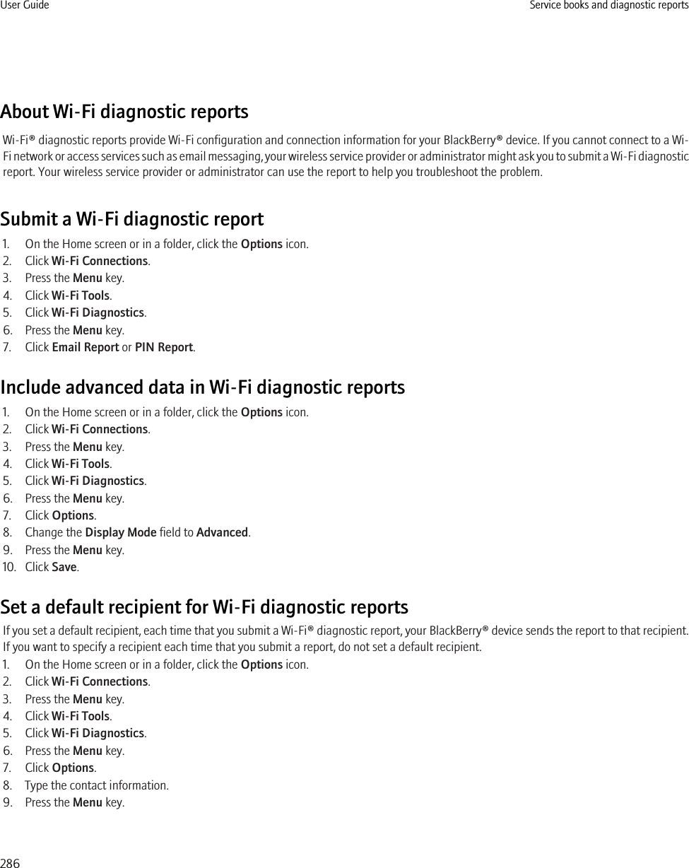 About Wi-Fi diagnostic reportsWi-Fi® diagnostic reports provide Wi-Fi configuration and connection information for your BlackBerry® device. If you cannot connect to a Wi-Fi network or access services such as email messaging, your wireless service provider or administrator might ask you to submit a Wi-Fi diagnosticreport. Your wireless service provider or administrator can use the report to help you troubleshoot the problem.Submit a Wi-Fi diagnostic report1. On the Home screen or in a folder, click the Options icon.2. Click Wi-Fi Connections.3. Press the Menu key.4. Click Wi-Fi Tools.5. Click Wi-Fi Diagnostics.6. Press the Menu key.7. Click Email Report or PIN Report.Include advanced data in Wi-Fi diagnostic reports1. On the Home screen or in a folder, click the Options icon.2. Click Wi-Fi Connections.3. Press the Menu key.4. Click Wi-Fi Tools.5. Click Wi-Fi Diagnostics.6. Press the Menu key.7. Click Options.8. Change the Display Mode field to Advanced.9. Press the Menu key.10. Click Save.Set a default recipient for Wi-Fi diagnostic reportsIf you set a default recipient, each time that you submit a Wi-Fi® diagnostic report, your BlackBerry® device sends the report to that recipient.If you want to specify a recipient each time that you submit a report, do not set a default recipient.1. On the Home screen or in a folder, click the Options icon.2. Click Wi-Fi Connections.3. Press the Menu key.4. Click Wi-Fi Tools.5. Click Wi-Fi Diagnostics.6. Press the Menu key.7. Click Options.8. Type the contact information.9. Press the Menu key.User Guide Service books and diagnostic reports286