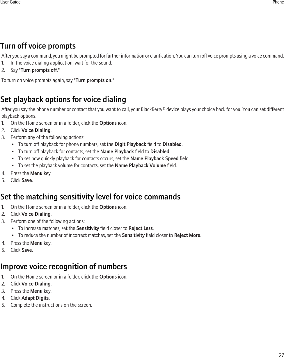 Turn off voice promptsAfter you say a command, you might be prompted for further information or clarification. You can turn off voice prompts using a voice command.1. In the voice dialing application, wait for the sound.2. Say &quot;Turn prompts off.&quot;To turn on voice prompts again, say &quot;Turn prompts on.&quot;Set playback options for voice dialingAfter you say the phone number or contact that you want to call, your BlackBerry® device plays your choice back for you. You can set differentplayback options.1. On the Home screen or in a folder, click the Options icon.2. Click Voice Dialing.3. Perform any of the following actions:• To turn off playback for phone numbers, set the Digit Playback field to Disabled.• To turn off playback for contacts, set the Name Playback field to Disabled.• To set how quickly playback for contacts occurs, set the Name Playback Speed field.• To set the playback volume for contacts, set the Name Playback Volume field.4. Press the Menu key.5. Click Save.Set the matching sensitivity level for voice commands1. On the Home screen or in a folder, click the Options icon.2. Click Voice Dialing.3. Perform one of the following actions:• To increase matches, set the Sensitivity field closer to Reject Less.• To reduce the number of incorrect matches, set the Sensitivity field closer to Reject More.4. Press the Menu key.5. Click Save.Improve voice recognition of numbers1. On the Home screen or in a folder, click the Options icon.2. Click Voice Dialing.3. Press the Menu key.4. Click Adapt Digits.5. Complete the instructions on the screen.User Guide Phone27