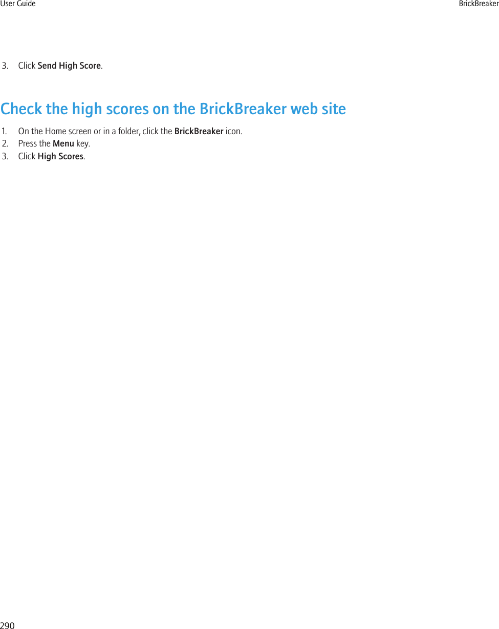 3. Click Send High Score.Check the high scores on the BrickBreaker web site1. On the Home screen or in a folder, click the BrickBreaker icon.2. Press the Menu key.3. Click High Scores.User Guide BrickBreaker290
