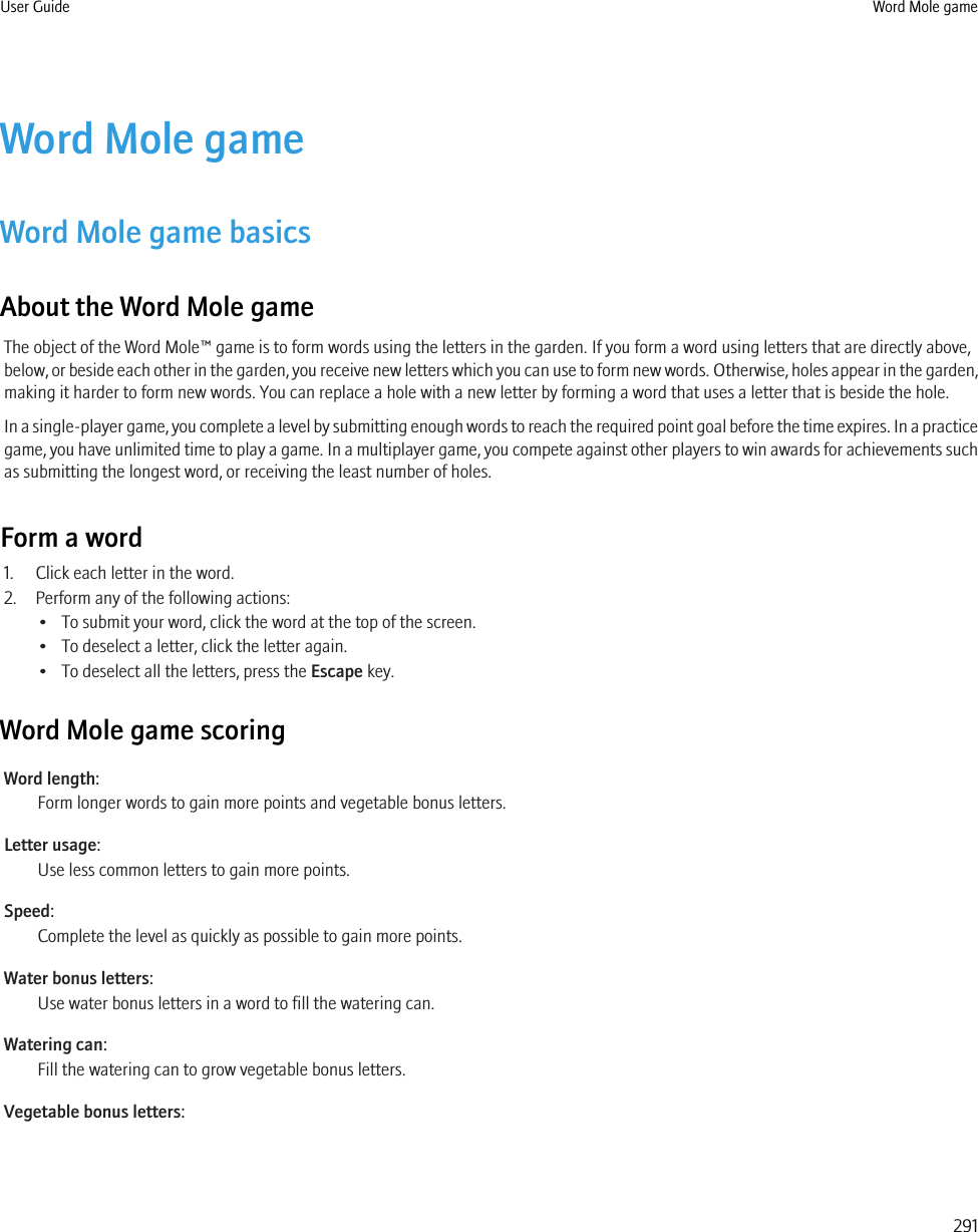 Word Mole gameWord Mole game basicsAbout the Word Mole gameThe object of the Word Mole™ game is to form words using the letters in the garden. If you form a word using letters that are directly above,below, or beside each other in the garden, you receive new letters which you can use to form new words. Otherwise, holes appear in the garden,making it harder to form new words. You can replace a hole with a new letter by forming a word that uses a letter that is beside the hole.In a single-player game, you complete a level by submitting enough words to reach the required point goal before the time expires. In a practicegame, you have unlimited time to play a game. In a multiplayer game, you compete against other players to win awards for achievements suchas submitting the longest word, or receiving the least number of holes.Form a word1. Click each letter in the word.2. Perform any of the following actions:• To submit your word, click the word at the top of the screen.• To deselect a letter, click the letter again.• To deselect all the letters, press the Escape key.Word Mole game scoringWord length:Form longer words to gain more points and vegetable bonus letters.Letter usage:Use less common letters to gain more points.Speed:Complete the level as quickly as possible to gain more points.Water bonus letters:Use water bonus letters in a word to fill the watering can.Watering can:Fill the watering can to grow vegetable bonus letters.Vegetable bonus letters:User Guide Word Mole game291