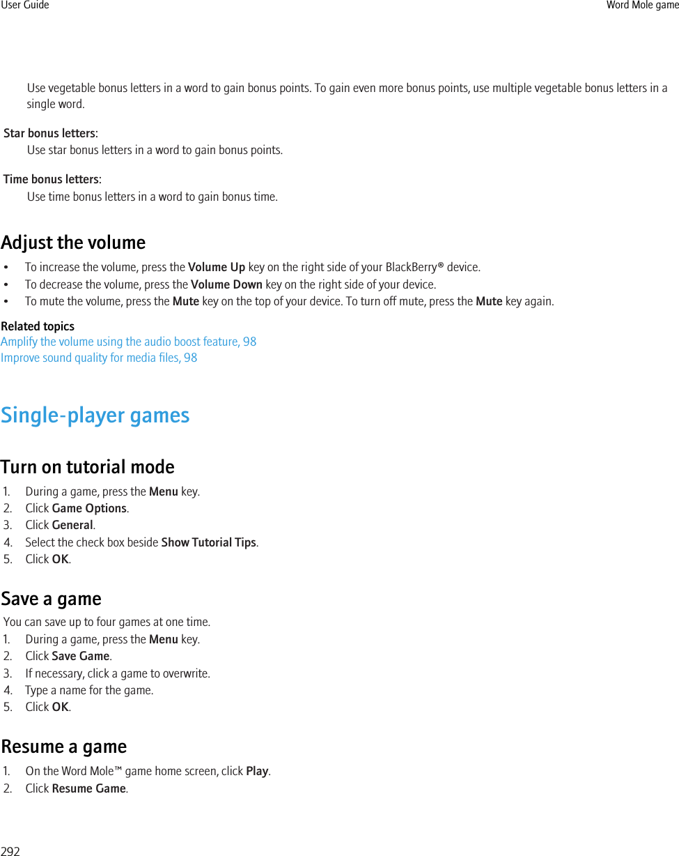 Use vegetable bonus letters in a word to gain bonus points. To gain even more bonus points, use multiple vegetable bonus letters in asingle word.Star bonus letters:Use star bonus letters in a word to gain bonus points.Time bonus letters:Use time bonus letters in a word to gain bonus time.Adjust the volume• To increase the volume, press the Volume Up key on the right side of your BlackBerry® device.• To decrease the volume, press the Volume Down key on the right side of your device.• To mute the volume, press the Mute key on the top of your device. To turn off mute, press the Mute key again.Related topicsAmplify the volume using the audio boost feature, 98Improve sound quality for media files, 98Single-player gamesTurn on tutorial mode1. During a game, press the Menu key.2. Click Game Options.3. Click General.4. Select the check box beside Show Tutorial Tips.5. Click OK.Save a gameYou can save up to four games at one time.1. During a game, press the Menu key.2. Click Save Game.3. If necessary, click a game to overwrite.4. Type a name for the game.5. Click OK.Resume a game1. On the Word Mole™ game home screen, click Play.2. Click Resume Game.User Guide Word Mole game292