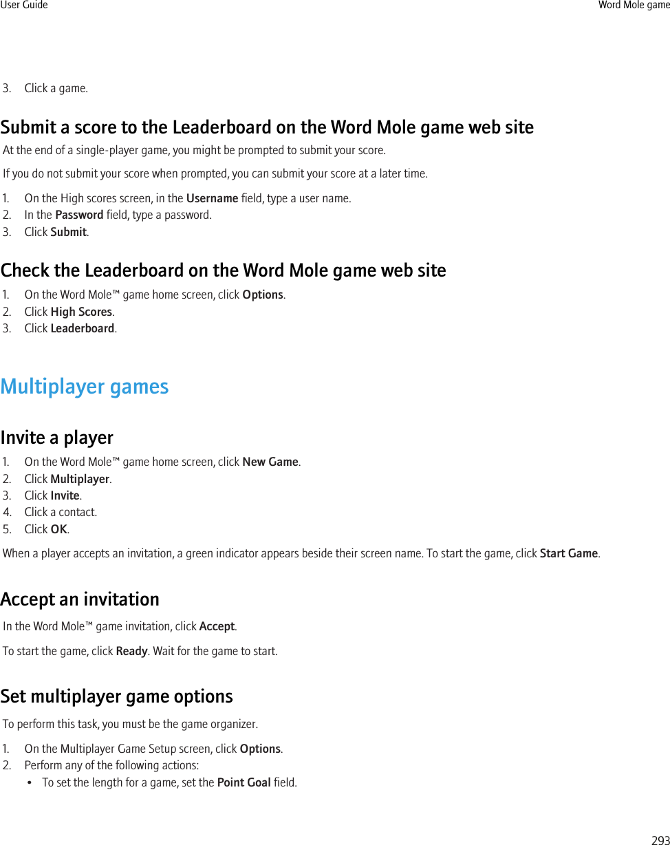 3. Click a game.Submit a score to the Leaderboard on the Word Mole game web siteAt the end of a single-player game, you might be prompted to submit your score.If you do not submit your score when prompted, you can submit your score at a later time.1. On the High scores screen, in the Username field, type a user name.2. In the Password field, type a password.3. Click Submit.Check the Leaderboard on the Word Mole game web site1. On the Word Mole™ game home screen, click Options.2. Click High Scores.3. Click Leaderboard.Multiplayer gamesInvite a player1. On the Word Mole™ game home screen, click New Game.2. Click Multiplayer.3. Click Invite.4. Click a contact.5. Click OK.When a player accepts an invitation, a green indicator appears beside their screen name. To start the game, click Start Game.Accept an invitationIn the Word Mole™ game invitation, click Accept.To start the game, click Ready. Wait for the game to start.Set multiplayer game optionsTo perform this task, you must be the game organizer.1. On the Multiplayer Game Setup screen, click Options.2. Perform any of the following actions:• To set the length for a game, set the Point Goal field.User Guide Word Mole game293