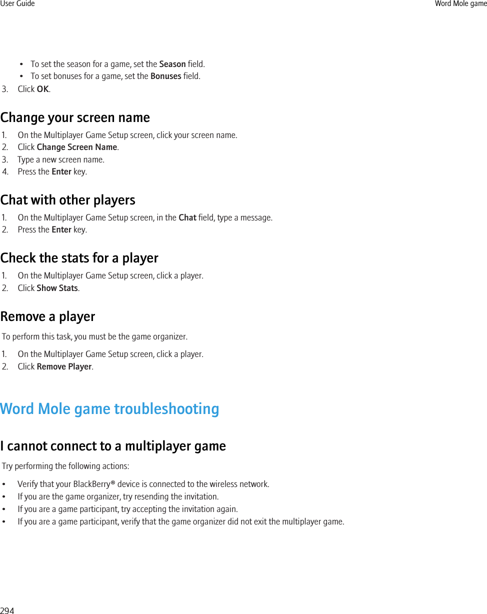 • To set the season for a game, set the Season field.• To set bonuses for a game, set the Bonuses field.3. Click OK.Change your screen name1. On the Multiplayer Game Setup screen, click your screen name.2. Click Change Screen Name.3. Type a new screen name.4. Press the Enter key.Chat with other players1. On the Multiplayer Game Setup screen, in the Chat field, type a message.2. Press the Enter key.Check the stats for a player1. On the Multiplayer Game Setup screen, click a player.2. Click Show Stats.Remove a playerTo perform this task, you must be the game organizer.1. On the Multiplayer Game Setup screen, click a player.2. Click Remove Player.Word Mole game troubleshootingI cannot connect to a multiplayer gameTry performing the following actions:• Verify that your BlackBerry® device is connected to the wireless network.• If you are the game organizer, try resending the invitation.• If you are a game participant, try accepting the invitation again.• If you are a game participant, verify that the game organizer did not exit the multiplayer game.User Guide Word Mole game294