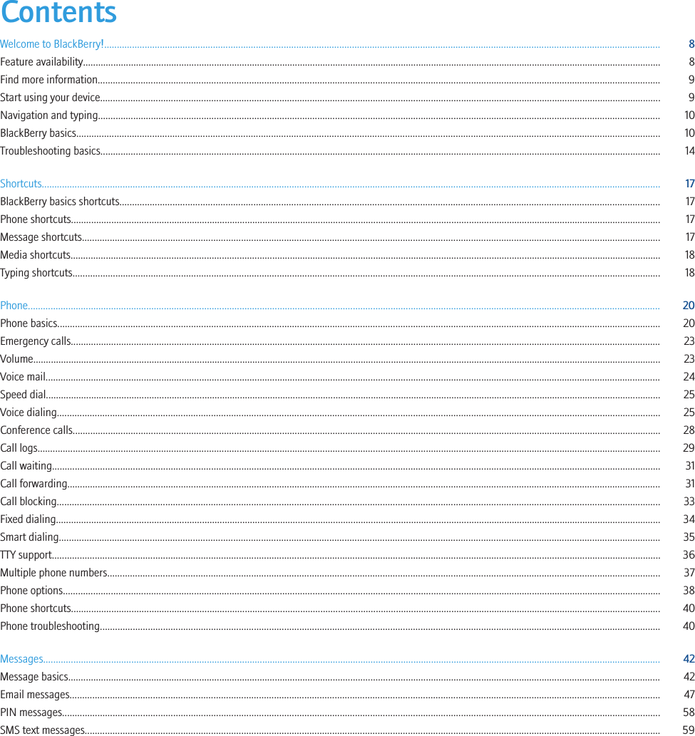 ContentsWelcome to BlackBerry!............................................................................................................................................................................................................................ 8Feature availability..................................................................................................................................................................................................................................... 8Find more information............................................................................................................................................................................................................................... 9Start using your device.............................................................................................................................................................................................................................. 9Navigation and typing............................................................................................................................................................................................................................... 10BlackBerry basics....................................................................................................................................................................................................................................... 10Troubleshooting basics.............................................................................................................................................................................................................................. 14Shortcuts..................................................................................................................................................................................................................................................... 17BlackBerry basics shortcuts...................................................................................................................................................................................................................... 17Phone shortcuts.......................................................................................................................................................................................................................................... 17Message shortcuts..................................................................................................................................................................................................................................... 17Media shortcuts.......................................................................................................................................................................................................................................... 18Typing shortcuts......................................................................................................................................................................................................................................... 18Phone........................................................................................................................................................................................................................................................... 20Phone basics............................................................................................................................................................................................................................................... 20Emergency calls.......................................................................................................................................................................................................................................... 23Volume......................................................................................................................................................................................................................................................... 23Voice mail.................................................................................................................................................................................................................................................... 24Speed dial.................................................................................................................................................................................................................................................... 25Voice dialing............................................................................................................................................................................................................................................... 25Conference calls......................................................................................................................................................................................................................................... 28Call logs....................................................................................................................................................................................................................................................... 29Call waiting................................................................................................................................................................................................................................................. 31Call forwarding........................................................................................................................................................................................................................................... 31Call blocking............................................................................................................................................................................................................................................... 33Fixed dialing................................................................................................................................................................................................................................................ 34Smart dialing.............................................................................................................................................................................................................................................. 35TTY support................................................................................................................................................................................................................................................. 36Multiple phone numbers........................................................................................................................................................................................................................... 37Phone options............................................................................................................................................................................................................................................. 38Phone shortcuts.......................................................................................................................................................................................................................................... 40Phone troubleshooting.............................................................................................................................................................................................................................. 40Messages..................................................................................................................................................................................................................................................... 42Message basics........................................................................................................................................................................................................................................... 42Email messages.......................................................................................................................................................................................................................................... 47PIN messages............................................................................................................................................................................................................................................. 58SMS text messages.................................................................................................................................................................................................................................... 59
