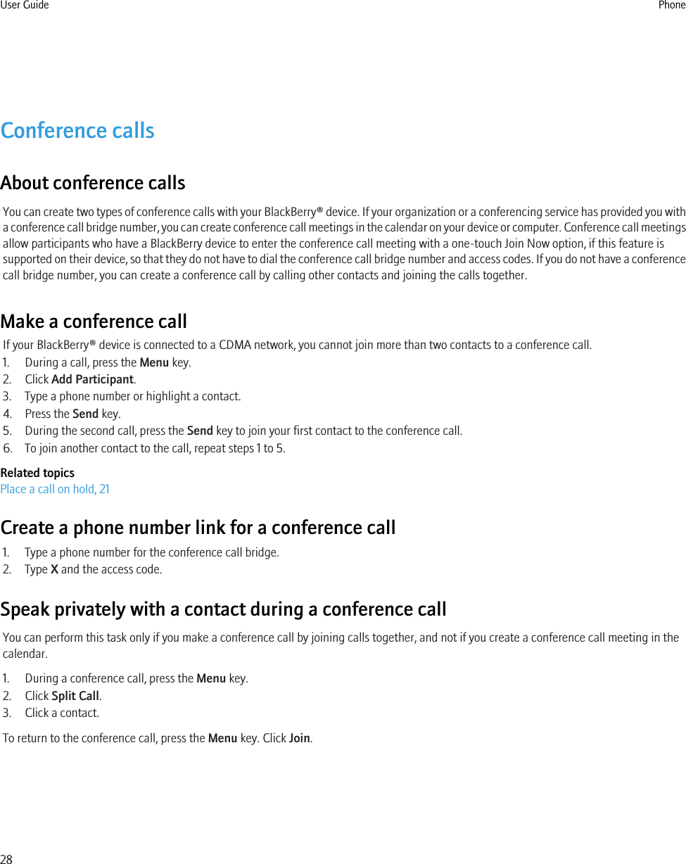 Conference callsAbout conference callsYou can create two types of conference calls with your BlackBerry® device. If your organization or a conferencing service has provided you witha conference call bridge number, you can create conference call meetings in the calendar on your device or computer. Conference call meetingsallow participants who have a BlackBerry device to enter the conference call meeting with a one-touch Join Now option, if this feature issupported on their device, so that they do not have to dial the conference call bridge number and access codes. If you do not have a conferencecall bridge number, you can create a conference call by calling other contacts and joining the calls together.Make a conference callIf your BlackBerry® device is connected to a CDMA network, you cannot join more than two contacts to a conference call.1. During a call, press the Menu key.2. Click Add Participant.3. Type a phone number or highlight a contact.4. Press the Send key.5. During the second call, press the Send key to join your first contact to the conference call.6. To join another contact to the call, repeat steps 1 to 5.Related topicsPlace a call on hold, 21Create a phone number link for a conference call1. Type a phone number for the conference call bridge.2. Type X and the access code.Speak privately with a contact during a conference callYou can perform this task only if you make a conference call by joining calls together, and not if you create a conference call meeting in thecalendar.1. During a conference call, press the Menu key.2. Click Split Call.3. Click a contact.To return to the conference call, press the Menu key. Click Join.User Guide Phone28