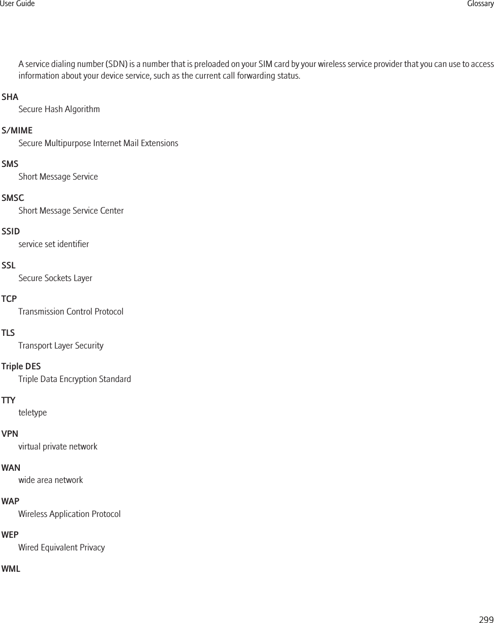 A service dialing number (SDN) is a number that is preloaded on your SIM card by your wireless service provider that you can use to accessinformation about your device service, such as the current call forwarding status.SHASecure Hash AlgorithmS/MIMESecure Multipurpose Internet Mail ExtensionsSMSShort Message ServiceSMSCShort Message Service CenterSSIDservice set identifierSSLSecure Sockets LayerTCPTransmission Control ProtocolTLSTransport Layer SecurityTriple DESTriple Data Encryption StandardTTYteletypeVPNvirtual private networkWANwide area networkWAPWireless Application ProtocolWEPWired Equivalent PrivacyWMLUser Guide Glossary299