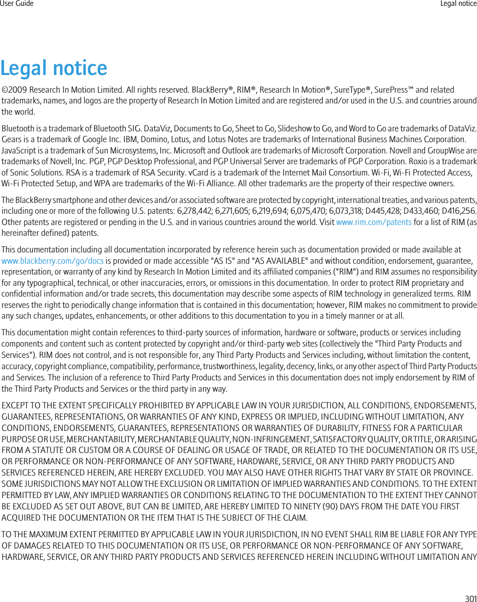 Legal notice©2009 Research In Motion Limited. All rights reserved. BlackBerry®, RIM®, Research In Motion®, SureType®, SurePress™ and relatedtrademarks, names, and logos are the property of Research In Motion Limited and are registered and/or used in the U.S. and countries aroundthe world.Bluetooth is a trademark of Bluetooth SIG. DataViz, Documents to Go, Sheet to Go, Slideshow to Go, and Word to Go are trademarks of DataViz.Gears is a trademark of Google Inc. IBM, Domino, Lotus, and Lotus Notes are trademarks of International Business Machines Corporation.JavaScript is a trademark of Sun Microsystems, Inc. Microsoft and Outlook are trademarks of Microsoft Corporation. Novell and GroupWise aretrademarks of Novell, Inc. PGP, PGP Desktop Professional, and PGP Universal Server are trademarks of PGP Corporation. Roxio is a trademarkof Sonic Solutions. RSA is a trademark of RSA Security. vCard is a trademark of the Internet Mail Consortium. Wi-Fi, Wi-Fi Protected Access,Wi-Fi Protected Setup, and WPA are trademarks of the Wi-Fi Alliance. All other trademarks are the property of their respective owners.The BlackBerry smartphone and other devices and/or associated software are protected by copyright, international treaties, and various patents,including one or more of the following U.S. patents: 6,278,442; 6,271,605; 6,219,694; 6,075,470; 6,073,318; D445,428; D433,460; D416,256.Other patents are registered or pending in the U.S. and in various countries around the world. Visit www.rim.com/patents for a list of RIM (ashereinafter defined) patents.This documentation including all documentation incorporated by reference herein such as documentation provided or made available atwww.blackberry.com/go/docs is provided or made accessible &quot;AS IS&quot; and &quot;AS AVAILABLE&quot; and without condition, endorsement, guarantee,representation, or warranty of any kind by Research In Motion Limited and its affiliated companies (&quot;RIM&quot;) and RIM assumes no responsibilityfor any typographical, technical, or other inaccuracies, errors, or omissions in this documentation. In order to protect RIM proprietary andconfidential information and/or trade secrets, this documentation may describe some aspects of RIM technology in generalized terms. RIMreserves the right to periodically change information that is contained in this documentation; however, RIM makes no commitment to provideany such changes, updates, enhancements, or other additions to this documentation to you in a timely manner or at all.This documentation might contain references to third-party sources of information, hardware or software, products or services includingcomponents and content such as content protected by copyright and/or third-party web sites (collectively the &quot;Third Party Products andServices&quot;). RIM does not control, and is not responsible for, any Third Party Products and Services including, without limitation the content,accuracy, copyright compliance, compatibility, performance, trustworthiness, legality, decency, links, or any other aspect of Third Party Productsand Services. The inclusion of a reference to Third Party Products and Services in this documentation does not imply endorsement by RIM ofthe Third Party Products and Services or the third party in any way.EXCEPT TO THE EXTENT SPECIFICALLY PROHIBITED BY APPLICABLE LAW IN YOUR JURISDICTION, ALL CONDITIONS, ENDORSEMENTS,GUARANTEES, REPRESENTATIONS, OR WARRANTIES OF ANY KIND, EXPRESS OR IMPLIED, INCLUDING WITHOUT LIMITATION, ANYCONDITIONS, ENDORSEMENTS, GUARANTEES, REPRESENTATIONS OR WARRANTIES OF DURABILITY, FITNESS FOR A PARTICULARPURPOSE OR USE, MERCHANTABILITY, MERCHANTABLE QUALITY, NON-INFRINGEMENT, SATISFACTORY QUALITY, OR TITLE, OR ARISINGFROM A STATUTE OR CUSTOM OR A COURSE OF DEALING OR USAGE OF TRADE, OR RELATED TO THE DOCUMENTATION OR ITS USE,OR PERFORMANCE OR NON-PERFORMANCE OF ANY SOFTWARE, HARDWARE, SERVICE, OR ANY THIRD PARTY PRODUCTS ANDSERVICES REFERENCED HEREIN, ARE HEREBY EXCLUDED. YOU MAY ALSO HAVE OTHER RIGHTS THAT VARY BY STATE OR PROVINCE.SOME JURISDICTIONS MAY NOT ALLOW THE EXCLUSION OR LIMITATION OF IMPLIED WARRANTIES AND CONDITIONS. TO THE EXTENTPERMITTED BY LAW, ANY IMPLIED WARRANTIES OR CONDITIONS RELATING TO THE DOCUMENTATION TO THE EXTENT THEY CANNOTBE EXCLUDED AS SET OUT ABOVE, BUT CAN BE LIMITED, ARE HEREBY LIMITED TO NINETY (90) DAYS FROM THE DATE YOU FIRSTACQUIRED THE DOCUMENTATION OR THE ITEM THAT IS THE SUBJECT OF THE CLAIM.TO THE MAXIMUM EXTENT PERMITTED BY APPLICABLE LAW IN YOUR JURISDICTION, IN NO EVENT SHALL RIM BE LIABLE FOR ANY TYPEOF DAMAGES RELATED TO THIS DOCUMENTATION OR ITS USE, OR PERFORMANCE OR NON-PERFORMANCE OF ANY SOFTWARE,HARDWARE, SERVICE, OR ANY THIRD PARTY PRODUCTS AND SERVICES REFERENCED HEREIN INCLUDING WITHOUT LIMITATION ANYUser Guide Legal notice301