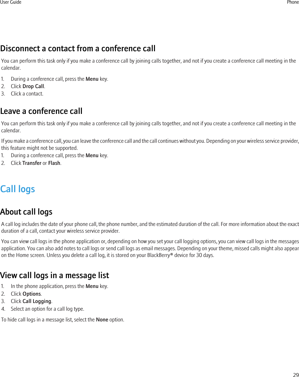 Disconnect a contact from a conference callYou can perform this task only if you make a conference call by joining calls together, and not if you create a conference call meeting in thecalendar.1. During a conference call, press the Menu key.2. Click Drop Call.3. Click a contact.Leave a conference callYou can perform this task only if you make a conference call by joining calls together, and not if you create a conference call meeting in thecalendar.If you make a conference call, you can leave the conference call and the call continues without you. Depending on your wireless service provider,this feature might not be supported.1. During a conference call, press the Menu key.2. Click Transfer or Flash.Call logsAbout call logsA call log includes the date of your phone call, the phone number, and the estimated duration of the call. For more information about the exactduration of a call, contact your wireless service provider.You can view call logs in the phone application or, depending on how you set your call logging options, you can view call logs in the messagesapplication. You can also add notes to call logs or send call logs as email messages. Depending on your theme, missed calls might also appearon the Home screen. Unless you delete a call log, it is stored on your BlackBerry® device for 30 days.View call logs in a message list1. In the phone application, press the Menu key.2. Click Options.3. Click Call Logging.4. Select an option for a call log type.To hide call logs in a message list, select the None option.User Guide Phone29