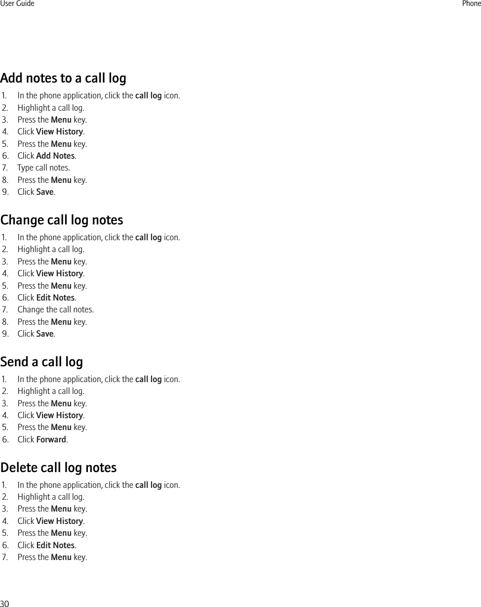 Add notes to a call log1. In the phone application, click the call log icon.2. Highlight a call log.3. Press the Menu key.4. Click View History.5. Press the Menu key.6. Click Add Notes.7. Type call notes.8. Press the Menu key.9. Click Save.Change call log notes1. In the phone application, click the call log icon.2. Highlight a call log.3. Press the Menu key.4. Click View History.5. Press the Menu key.6. Click Edit Notes.7. Change the call notes.8. Press the Menu key.9. Click Save.Send a call log1. In the phone application, click the call log icon.2. Highlight a call log.3. Press the Menu key.4. Click View History.5. Press the Menu key.6. Click Forward.Delete call log notes1. In the phone application, click the call log icon.2. Highlight a call log.3. Press the Menu key.4. Click View History.5. Press the Menu key.6. Click Edit Notes.7. Press the Menu key.User Guide Phone30