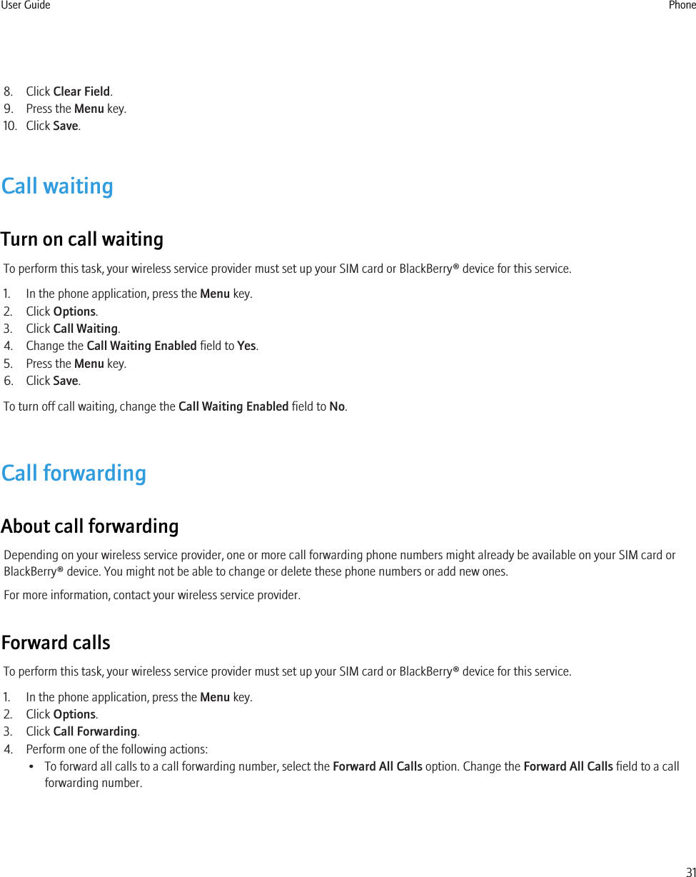 8. Click Clear Field.9. Press the Menu key.10. Click Save.Call waitingTurn on call waitingTo perform this task, your wireless service provider must set up your SIM card or BlackBerry® device for this service.1. In the phone application, press the Menu key.2. Click Options.3. Click Call Waiting.4. Change the Call Waiting Enabled field to Yes.5. Press the Menu key.6. Click Save.To turn off call waiting, change the Call Waiting Enabled field to No.Call forwardingAbout call forwardingDepending on your wireless service provider, one or more call forwarding phone numbers might already be available on your SIM card orBlackBerry® device. You might not be able to change or delete these phone numbers or add new ones.For more information, contact your wireless service provider.Forward callsTo perform this task, your wireless service provider must set up your SIM card or BlackBerry® device for this service.1. In the phone application, press the Menu key.2. Click Options.3. Click Call Forwarding.4. Perform one of the following actions:• To forward all calls to a call forwarding number, select the Forward All Calls option. Change the Forward All Calls field to a callforwarding number.User Guide Phone31