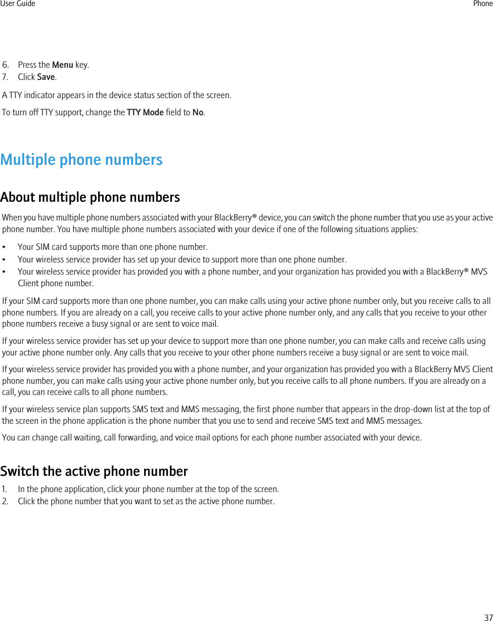 6. Press the Menu key.7. Click Save.A TTY indicator appears in the device status section of the screen.To turn off TTY support, change the TTY Mode field to No.Multiple phone numbersAbout multiple phone numbersWhen you have multiple phone numbers associated with your BlackBerry® device, you can switch the phone number that you use as your activephone number. You have multiple phone numbers associated with your device if one of the following situations applies:• Your SIM card supports more than one phone number.• Your wireless service provider has set up your device to support more than one phone number.• Your wireless service provider has provided you with a phone number, and your organization has provided you with a BlackBerry® MVSClient phone number.If your SIM card supports more than one phone number, you can make calls using your active phone number only, but you receive calls to allphone numbers. If you are already on a call, you receive calls to your active phone number only, and any calls that you receive to your otherphone numbers receive a busy signal or are sent to voice mail.If your wireless service provider has set up your device to support more than one phone number, you can make calls and receive calls usingyour active phone number only. Any calls that you receive to your other phone numbers receive a busy signal or are sent to voice mail.If your wireless service provider has provided you with a phone number, and your organization has provided you with a BlackBerry MVS Clientphone number, you can make calls using your active phone number only, but you receive calls to all phone numbers. If you are already on acall, you can receive calls to all phone numbers.If your wireless service plan supports SMS text and MMS messaging, the first phone number that appears in the drop-down list at the top ofthe screen in the phone application is the phone number that you use to send and receive SMS text and MMS messages.You can change call waiting, call forwarding, and voice mail options for each phone number associated with your device.Switch the active phone number1. In the phone application, click your phone number at the top of the screen.2. Click the phone number that you want to set as the active phone number.User Guide Phone37