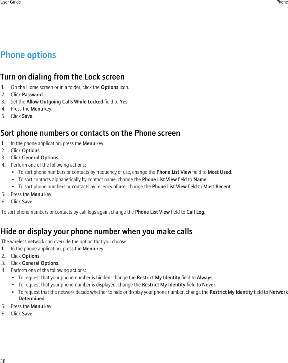 Phone optionsTurn on dialing from the Lock screen1. On the Home screen or in a folder, click the Options icon.2. Click Password.3. Set the Allow Outgoing Calls While Locked field to Yes.4. Press the Menu key.5. Click Save.Sort phone numbers or contacts on the Phone screen1. In the phone application, press the Menu key.2. Click Options.3. Click General Options.4. Perform one of the following actions:• To sort phone numbers or contacts by frequency of use, change the Phone List View field to Most Used.• To sort contacts alphabetically by contact name, change the Phone List View field to Name.• To sort phone numbers or contacts by recency of use, change the Phone List View field to Most Recent.5. Press the Menu key.6. Click Save.To sort phone numbers or contacts by call logs again, change the Phone List View field to Call Log.Hide or display your phone number when you make callsThe wireless network can override the option that you choose.1. In the phone application, press the Menu key.2. Click Options.3. Click General Options.4. Perform one of the following actions:• To request that your phone number is hidden, change the Restrict My Identity field to Always.• To request that your phone number is displayed, change the Restrict My Identity field to Never.•To request that the network decide whether to hide or display your phone number, change the Restrict My Identity field to NetworkDetermined.5. Press the Menu key.6. Click Save.User Guide Phone38