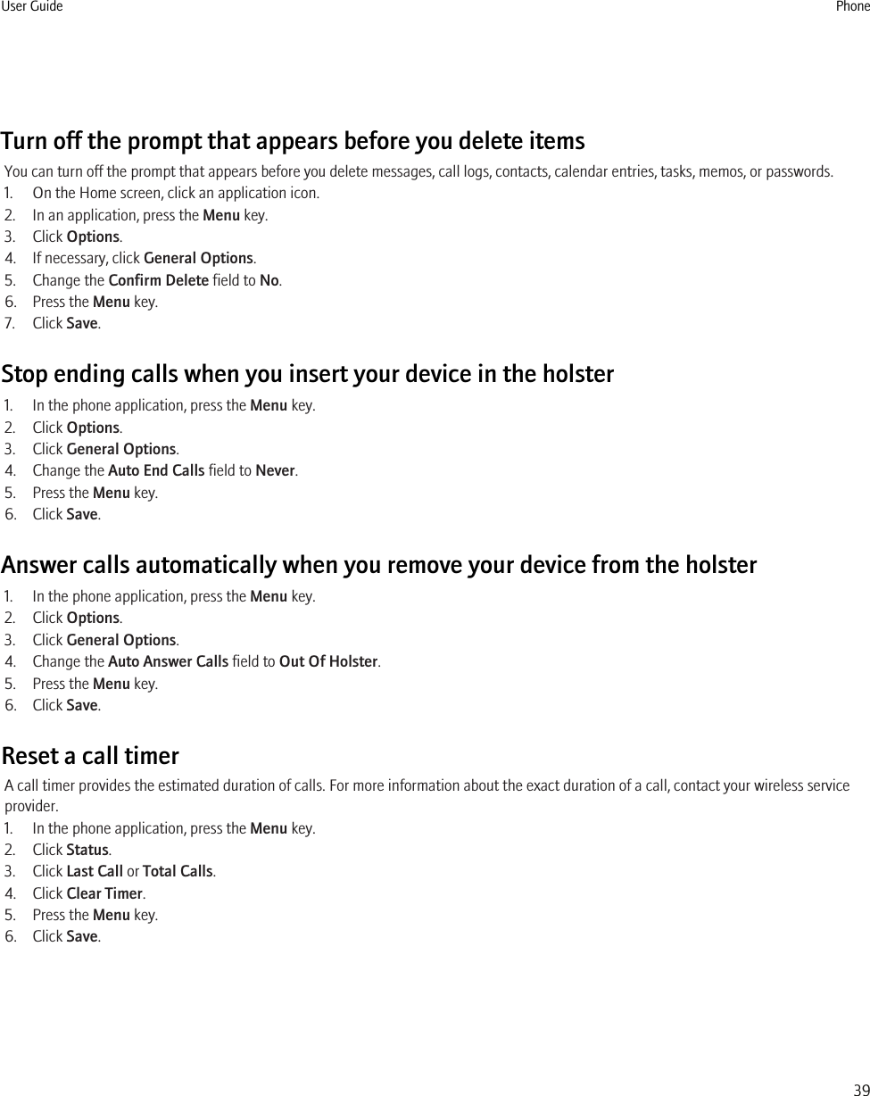 Turn off the prompt that appears before you delete itemsYou can turn off the prompt that appears before you delete messages, call logs, contacts, calendar entries, tasks, memos, or passwords.1. On the Home screen, click an application icon.2. In an application, press the Menu key.3. Click Options.4. If necessary, click General Options.5. Change the Confirm Delete field to No.6. Press the Menu key.7. Click Save.Stop ending calls when you insert your device in the holster1. In the phone application, press the Menu key.2. Click Options.3. Click General Options.4. Change the Auto End Calls field to Never.5. Press the Menu key.6. Click Save.Answer calls automatically when you remove your device from the holster1. In the phone application, press the Menu key.2. Click Options.3. Click General Options.4. Change the Auto Answer Calls field to Out Of Holster.5. Press the Menu key.6. Click Save.Reset a call timerA call timer provides the estimated duration of calls. For more information about the exact duration of a call, contact your wireless serviceprovider.1. In the phone application, press the Menu key.2. Click Status.3. Click Last Call or Total Calls.4. Click Clear Timer.5. Press the Menu key.6. Click Save.User Guide Phone39