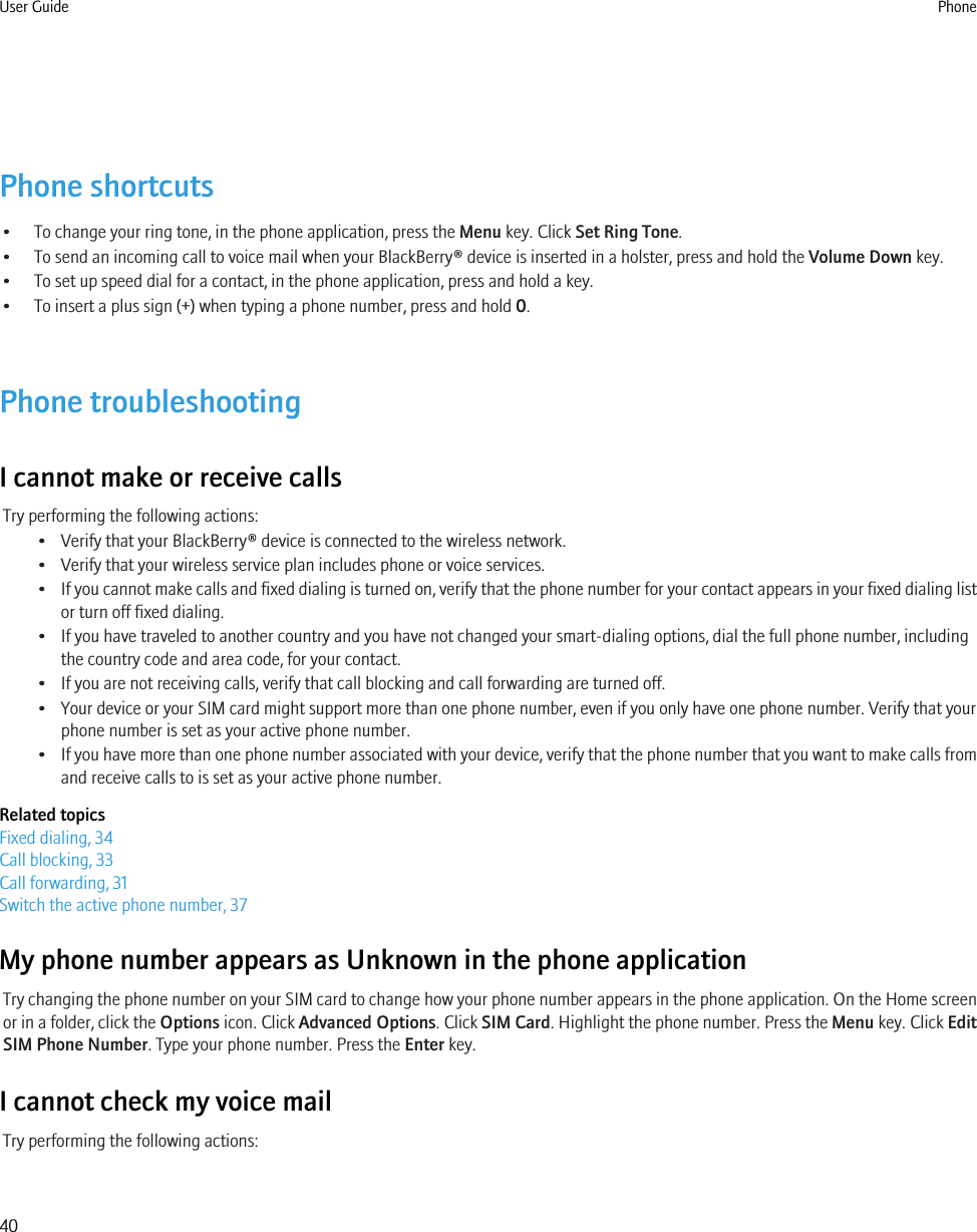 Phone shortcuts• To change your ring tone, in the phone application, press the Menu key. Click Set Ring Tone.• To send an incoming call to voice mail when your BlackBerry® device is inserted in a holster, press and hold the Volume Down key.• To set up speed dial for a contact, in the phone application, press and hold a key.• To insert a plus sign (+) when typing a phone number, press and hold 0.Phone troubleshootingI cannot make or receive callsTry performing the following actions:• Verify that your BlackBerry® device is connected to the wireless network.• Verify that your wireless service plan includes phone or voice services.•If you cannot make calls and fixed dialing is turned on, verify that the phone number for your contact appears in your fixed dialing listor turn off fixed dialing.• If you have traveled to another country and you have not changed your smart-dialing options, dial the full phone number, includingthe country code and area code, for your contact.• If you are not receiving calls, verify that call blocking and call forwarding are turned off.• Your device or your SIM card might support more than one phone number, even if you only have one phone number. Verify that yourphone number is set as your active phone number.•If you have more than one phone number associated with your device, verify that the phone number that you want to make calls fromand receive calls to is set as your active phone number.Related topicsFixed dialing, 34Call blocking, 33Call forwarding, 31Switch the active phone number, 37My phone number appears as Unknown in the phone applicationTry changing the phone number on your SIM card to change how your phone number appears in the phone application. On the Home screenor in a folder, click the Options icon. Click Advanced Options. Click SIM Card. Highlight the phone number. Press the Menu key. Click EditSIM Phone Number. Type your phone number. Press the Enter key.I cannot check my voice mailTry performing the following actions:User Guide Phone40