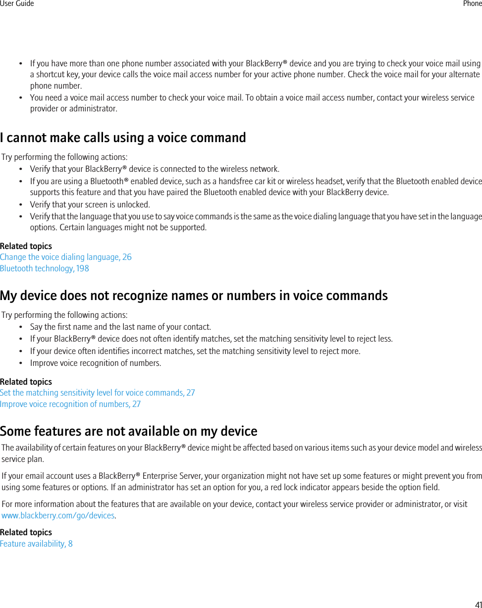 • If you have more than one phone number associated with your BlackBerry® device and you are trying to check your voice mail usinga shortcut key, your device calls the voice mail access number for your active phone number. Check the voice mail for your alternatephone number.• You need a voice mail access number to check your voice mail. To obtain a voice mail access number, contact your wireless serviceprovider or administrator.I cannot make calls using a voice commandTry performing the following actions:• Verify that your BlackBerry® device is connected to the wireless network.•If you are using a Bluetooth® enabled device, such as a handsfree car kit or wireless headset, verify that the Bluetooth enabled devicesupports this feature and that you have paired the Bluetooth enabled device with your BlackBerry device.• Verify that your screen is unlocked.•Verify that the language that you use to say voice commands is the same as the voice dialing language that you have set in the languageoptions. Certain languages might not be supported.Related topicsChange the voice dialing language, 26Bluetooth technology, 198My device does not recognize names or numbers in voice commandsTry performing the following actions:• Say the first name and the last name of your contact.• If your BlackBerry® device does not often identify matches, set the matching sensitivity level to reject less.• If your device often identifies incorrect matches, set the matching sensitivity level to reject more.• Improve voice recognition of numbers.Related topicsSet the matching sensitivity level for voice commands, 27Improve voice recognition of numbers, 27Some features are not available on my deviceThe availability of certain features on your BlackBerry® device might be affected based on various items such as your device model and wirelessservice plan.If your email account uses a BlackBerry® Enterprise Server, your organization might not have set up some features or might prevent you fromusing some features or options. If an administrator has set an option for you, a red lock indicator appears beside the option field.For more information about the features that are available on your device, contact your wireless service provider or administrator, or visitwww.blackberry.com/go/devices.Related topicsFeature availability, 8User Guide Phone41