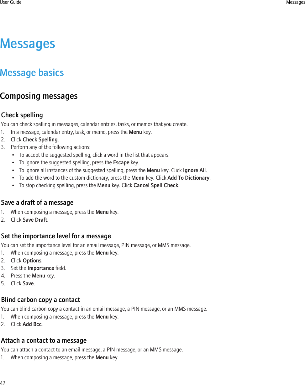 MessagesMessage basicsComposing messagesCheck spellingYou can check spelling in messages, calendar entries, tasks, or memos that you create.1. In a message, calendar entry, task, or memo, press the Menu key.2. Click Check Spelling.3. Perform any of the following actions:• To accept the suggested spelling, click a word in the list that appears.• To ignore the suggested spelling, press the Escape key.• To ignore all instances of the suggested spelling, press the Menu key. Click Ignore All.• To add the word to the custom dictionary, press the Menu key. Click Add To Dictionary.• To stop checking spelling, press the Menu key. Click Cancel Spell Check.Save a draft of a message1. When composing a message, press the Menu key.2. Click Save Draft.Set the importance level for a messageYou can set the importance level for an email message, PIN message, or MMS message.1. When composing a message, press the Menu key.2. Click Options.3. Set the Importance field.4. Press the Menu key.5. Click Save.Blind carbon copy a contactYou can blind carbon copy a contact in an email message, a PIN message, or an MMS message.1. When composing a message, press the Menu key.2. Click Add Bcc.Attach a contact to a messageYou can attach a contact to an email message, a PIN message, or an MMS message.1. When composing a message, press the Menu key.User Guide Messages42