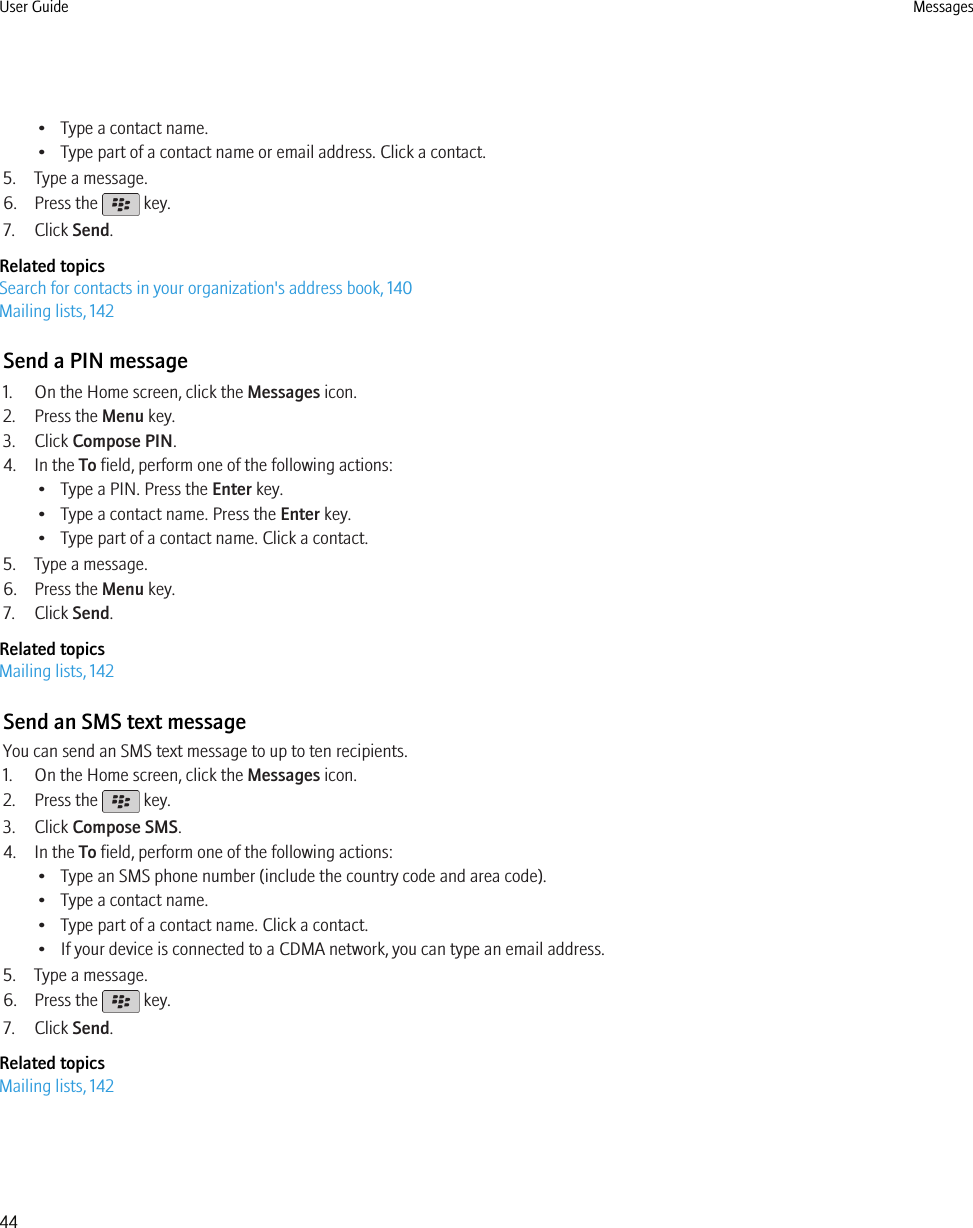 • Type a contact name.• Type part of a contact name or email address. Click a contact.5. Type a message.6. Press the   key.7. Click Send.Related topicsSearch for contacts in your organization&apos;s address book, 140Mailing lists, 142Send a PIN message1. On the Home screen, click the Messages icon.2. Press the Menu key.3. Click Compose PIN.4. In the To field, perform one of the following actions:• Type a PIN. Press the Enter key.• Type a contact name. Press the Enter key.• Type part of a contact name. Click a contact.5. Type a message.6. Press the Menu key.7. Click Send.Related topicsMailing lists, 142Send an SMS text messageYou can send an SMS text message to up to ten recipients.1. On the Home screen, click the Messages icon.2. Press the   key.3. Click Compose SMS.4. In the To field, perform one of the following actions:• Type an SMS phone number (include the country code and area code).• Type a contact name.• Type part of a contact name. Click a contact.• If your device is connected to a CDMA network, you can type an email address.5. Type a message.6. Press the   key.7. Click Send.Related topicsMailing lists, 142User Guide Messages44